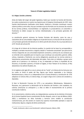 38
Tema 6. El Poder Legislativo Federal
6.1 Origen, función y sistemas
Antes de hablar del origen del poder legislativo, habrá que recordar las fuentes del Derecho,
las cuales se plasmaron en nuestra Ley Suprema por el Congreso Constituyente de 1917, tales
fuentes doctrinalmente clasificadas como Reales, históricas y formales constituyen nuestro
sistema jurídico y entre ellas, hay que considerar que las formales son los procesos de creación
de las normas jurídicas, reconociéndose a la legislación, la jurisprudencia y la costumbre y
finalmente no deben escapar las normas individualizadas y los principios generales del
derecho.42
La constitución general reconoce las fuentes formales del derecho, como los usos y
costumbres de las comunidades indígenas en el párrafo tercero y la fracción VIII del artículo 2º;
y los principios generales del derecho en el último párrafo del artículo 14 y la jurisprudencia en
el 9º. Párrafo del artículo 94.
A lo largo de la historia de los diversos pueblos, la creación de las leyes ha correspondido a
múltiples y variados mecanismos u órganos; desde la “inveterata consuetudo” por parte de los
mismos integrantes de una comunidad (repetición constante y continua de una conducta que
se entiende como aceptable para la mayoría y que constituye una costumbre, general, válida,
valiosa, respetada y finalmente una norma obligatoria), pasando por las normas externas o
heterónomas provenientes del detentador del poder, fuera éste un individuo o grupo como
podría ser el patriarca o la matriarca, el rey, el emperador en Roma, la Asamblea de los
Ancianos, el sacerdote supremo, el Faraón en Egipto, el Huei Tlatoani en los Aztecas, el Rey
absolutista o los señores feudales, etc.
En la Inglaterra del siglo XIII se crea la cámara de los “Lords” y la Cámara de los Comunes con
las cuales se limitó el poder del Rey, figuras que fueron exportadas a las Colonias
Norteamericanas y éstas en su independencia de la Corona Británica y constitución de 1776
adoptaron la Cámara Alta y la Cámara Baja, asi surgió la figura de la cámara de senadores y
diputados.
Si bien la Revolución Francesa de 1779 y sus pensadores (Montesquieu, Robespierre,
Rousseau, etc.) generaron la declaración de los derechos del hombre y del ciudadano, las
colonias americanas se anticiparon y a ellas se debe el reconocimiento de la primera
constitución moderna.
En lo concerniente a América Latina, las independencias sucesivas de los distintos Virreinatos
de la Corona Española fueron aconteciendo 30 años después, como el caso de México (1810-
1821) y enarbolaron las ideas ilustradas y tomaron como modelo la constitución
norteamericana, por ello existen en nuestra ley suprema innumerables ejemplos o copia de
instituciones, figuras u órganos de dicha constitución.
42
Lasalle, Ferdionand, ¿Qué es una Constitución?, editorial Coyoacán, México, 1994.
 