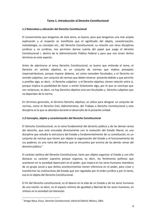 4
Tema 1. Introducción al Derecho Constitucional
1.1 Naturaleza y ubicación del Derecho Constitucional
El conocimiento que tengamos de éste tema, es bueno, para que tengamos una más amplia
explicación y al respecto se manifiesta que el significado del objeto, caracterización,
metodología, su concepto etc., del Derecho Constitucional; su relación con otras disciplinas
jurídicas y no jurídicas, nos permiten darnos cuenta del papel que juega el derecho
Constitucional I, dentro de la Administración Pública Federal y para que nos sirven dichos
términos en este aspecto.
Antes de adentrarse al tema Derecho Constitucional, es bueno que entienda el tema, el
Derecho en sentido objetivo, es un conjunto de normas que implica preceptos
imperoatributivos, porque impone deberes, así como conceden facultades; y el Derecho en
sentido subjetivo, son conjunto de normas que deben tenerse presente debido a que permite
o prohíbe algo, es decir, el Derecho subjetivo y el Derecho objetivo, tienen relación entre sí,
porque implica la posibilidad de hacer u omitir lícitamente algo, por lo que se concluye que
son recíprocas, es decir, no hay Derecho objetivo sino son facultades y Derecho subjetivo que
no dependan de la norma.
En términos generales, el término Derecho objetivo, se utiliza para designar un conjunto de
normas, como el Derecho Civil, Administrativo, del Trabajo o Derecho Constitucional y esta
disciplina es la que se abordara durante el desarrollo de la presente unidad.
1.2 Concepto, objeto y caracterización del Derecho Constitucional
El Derecho Constitucional, es la rama fundamental del derecho público y de las demás ramas
del derecho, que está vinculado directamente con la evolución del Estado liberal; es una
disciplina que estudia la estructura del Estado y fundamentalmente de su constitución; es un
conjunto de normas que tienen por objeto la organización del Estado y el funcionamiento de
sus poderes; es una rama del derecho que se encuentra por encima de las demás ramas del
derecho público.1
El carácter político del Derecho Constitucional, tiene por objeto organizar al Estado y con ello
destacar su carácter supremo porque organiza, es decir, los fenómenos políticos que
acontecen en la sociedad repercuten en el poder, que impera en los seres humanos miembros
de un grupo social y que dichos acontecimientos tienen inferencia en el poder, para crear y
transformar las instituciones del Estado que son reguladas por el orden jurídico y por lo tanto,
eso es el objeto del Derecho Constitucional.
El fin del Derecho constitucional, es el ideario en la vida de un Estado y de los seres humanos
de una nación, es decir, es el espacio mínimo de igualdad y libertad de los seres humanos, en
síntesis es la sociedad con bienestar.
1
Artega Nava, Elisur, Derecho Constitucional, editorial Oxford, México, 2001.
 