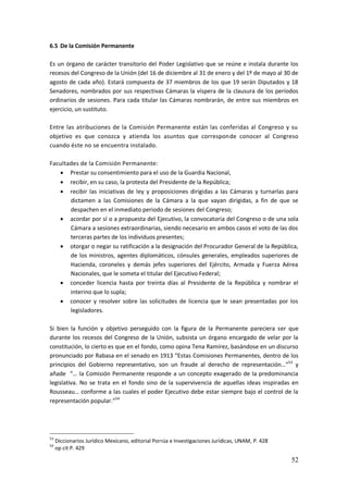 52
6.5 De la Comisión Permanente
Es un órgano de carácter transitorio del Poder Legislativo que se reúne e instala durante los
recesos del Congreso de la Unión (del 16 de diciembre al 31 de enero y del 1º de mayo al 30 de
agosto de cada año). Estará compuesta de 37 miembros de los que 19 serán Diputados y 18
Senadores, nombrados por sus respectivas Cámaras la víspera de la clausura de los períodos
ordinarios de sesiones. Para cada titular las Cámaras nombrarán, de entre sus miembros en
ejercicio, un sustituto.
Entre las atribuciones de la Comisión Permanente están las conferidas al Congreso y su
objetivo es que conozca y atienda los asuntos que corresponde conocer al Congreso
cuando éste no se encuentra instalado.
Facultades de la Comisión Permanente:
 Prestar su consentimiento para el uso de la Guardia Nacional,
 recibir, en su caso, la protesta del Presidente de la República;
 recibir las iniciativas de ley y proposiciones dirigidas a las Cámaras y turnarlas para
dictamen a las Comisiones de la Cámara a la que vayan dirigidas, a fin de que se
despachen en el inmediato periodo de sesiones del Congreso;
 acordar por sí o a propuesta del Ejecutivo, la convocatoria del Congreso o de una sola
Cámara a sesiones extraordinarias, siendo necesario en ambos casos el voto de las dos
terceras partes de los individuos presentes;
 otorgar o negar su ratificación a la designación del Procurador General de la República,
de los ministros, agentes diplomáticos, cónsules generales, empleados superiores de
Hacienda, coroneles y demás jefes superiores del Ejército, Armada y Fuerza Aérea
Nacionales, que le someta el titular del Ejecutivo Federal;
 conceder licencia hasta por treinta días al Presidente de la República y nombrar el
interino que lo supla;
 conocer y resolver sobre las solicitudes de licencia que le sean presentadas por los
legisladores.
Si bien la función y objetivo perseguido con la figura de la Permanente pareciera ser que
durante los recesos del Congreso de la Unión, subsista un órgano encargado de velar por la
constitución, lo cierto es que en el fondo, como opina Tena Ramírez, basándose en un discurso
pronunciado por Rabasa en el senado en 1913 “Estas Comisiones Permanentes, dentro de los
principios del Gobierno representativo, son un fraude al derecho de representación…”53
y
añade “… la Comisión Permanente responde a un concepto exagerado de la predominancia
legislativa. No se trata en el fondo sino de la supervivencia de aquellas ideas inspiradas en
Rousseau… conforme a las cuales el poder Ejecutivo debe estar siempre bajo el control de la
representación popular.”54
53
Diccionarios Jurídico Mexicano, editorial Porrúa e Investigaciones Jurídicas, UNAM, P. 428
54
op cit P. 429
 