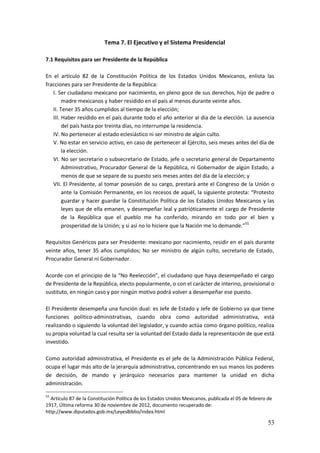 53
Tema 7. El Ejecutivo y el Sistema Presidencial
7.1 Requisitos para ser Presidente de la República
En el artículo 82 de la Constitución Política de los Estados Unidos Mexicanos, enlista las
fracciones para ser Presidente de la República:
I. Ser ciudadano mexicano por nacimiento, en pleno goce de sus derechos, hijo de padre o
madre mexicanos y haber residido en el país al menos durante veinte años.
II. Tener 35 años cumplidos al tiempo de la elección;
III. Haber residido en el país durante todo el año anterior al día de la elección. La ausencia
del país hasta por treinta días, no interrumpe la residencia.
IV. No pertenecer al estado eclesiástico ni ser ministro de algún culto.
V. No estar en servicio activo, en caso de pertenecer al Ejército, seis meses antes del día de
la elección.
VI. No ser secretario o subsecretario de Estado, jefe o secretario general de Departamento
Administrativo, Procurador General de la República, ni Gobernador de algún Estado, a
menos de que se separe de su puesto seis meses antes del día de la elección; y
VII. El Presidente, al tomar posesión de su cargo, prestará ante el Congreso de la Unión o
ante la Comisión Permanente, en los recesos de aquél, la siguiente protesta: “Protesto
guardar y hacer guardar la Constitución Política de los Estados Unidos Mexicanos y las
leyes que de ella emanen, y desempeñar leal y patrióticamente el cargo de Presidente
de la República que el pueblo me ha conferido, mirando en todo por el bien y
prosperidad de la Unión; y si así no lo hiciere que la Nación me lo demande.”55
Requisitos Genéricos para ser Presidente: mexicano por nacimiento, residir en el país durante
veinte años, tener 35 años cumplidos; No ser ministro de algún culto, secretario de Estado,
Procurador General ni Gobernador.
Acorde con el principio de la “No Reelección”, el ciudadano que haya desempeñado el cargo
de Presidente de la República, electo popularmente, o con el carácter de interino, provisional o
sustituto, en ningún caso y por ningún motivo podrá volver a desempeñar ese puesto.
El Presidente desempeña una función dual: es Jefe de Estado y Jefe de Gobierno ya que tiene
funciones político-administrativas, cuando obra como autoridad administrativa, está
realizando o siguiendo la voluntad del legislador, y cuando actúa como órgano político, realiza
su propia voluntad la cual resulta ser la voluntad del Estado dada la representación de que está
investido.
Como autoridad administrativa, el Presidente es el jefe de la Administración Pública Federal,
ocupa el lugar más alto de la jerarquía administrativa, concentrando en sus manos los poderes
de decisión, de mando y jerárquico necesarios para mantener la unidad en dicha
administración.
55
Artículo 87 de la Constitución Política de los Estados Unidos Mexicanos, publicada el 05 de febrero de
1917, Última reforma 30 de noviembre de 2012, documento recuperado de:
http://www.diputados.gob.mx/LeyesBiblio/index.html
 
