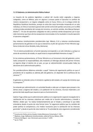 54
7.2 El Gabinete y la Administración Pública Federal
La mayoría de los poderes legislativo y judicial del mundo están asignados a órganos
colegiados, como en México, pero en algunos y escasos países el Ejecutivo se confiere de
manera excepcional a un órgano colegiado como en Suiza, China y en la antigua Unión de
Repúblicas Soviéticas Socialistas, aunque en estos dos casos terminaba recayendo en un solo
individuo, en China el secretario general del comité central del partido comunista y en la URSS
se denominaba presidente del consejo de ministros, en estricto sentido, dice Manuel Barquin
Alvárez56
,: “el caso de ejecutivos colegiados ha sido y continúa siendo excepcional, por lo que
cabe mencionar que fuera de las excepciones mencionadas no ha resultado ni resulta operante
el ejecutivo colegiado”.
Hay sistemas constitucionales presidenciales (vgr. México, E.U) y sistemas constitucionales
parlamentarios de gabinete en los que se denomina al jefe del ejecutivo Primer Ministro (vgr.
Reino Unido de la Gran Bretaña, India, Alemania).
“·En el sistema presidencial, la función ejecutiva corresponde a un solo individuo y aunque se
asista de secretarios de estado, en aquél recae la responsabilidad inherente al cargo”.57
En los sistemas parlamentarios, el Primer Ministro es un funcionario más del gabinete y entre
todos comparten la responsabilidad, sólo mediante un liderazgo absoluto del primer ministro
se lograría dirigir el destino de un país, ya que se sobreentienden consensuadas todas las
decisiones de la administración pública.
Por presidencialismo debemos entender a aquél “sistema de organización política en que el
presidente de la república es además jefe del gobierno, sin depender de la confianza de las
cámaras”.58
El gabinete se entiende como el ministerio o gobierno del estado y el cuerpo de ministros que
lo componen.59
Se entiende por administración a la actividad llevada a cabo por un órgano para proveer a los
demás áreas u órganos del estado y a la población de los servicios, recursos materiales y en
general de todo aquello que requieran para su funcionamiento.
Gabino Fraga señala que la administración pública es la organización especial encargada de la
satisfacción de los intereses colectivos por medio de la función administrativa y citando a
Molitor, añade que: “se realiza fundamentalmente por el Estado y constituye lo que debe
entenderse desde el punto de vista formal como “el organismo público que ha recibido del
poder político la competencia y los medios necesarios para la satisfacción de los intereses
generales” y desde el punto de vista material es “la actividad de este organismo considerando
56
Constitución Política de los Estados Unidos Mexicanos Comentada, P. 339
57
Madrazo, Jorge, Reflexiones Constitucionales, editorial Porrúa, México, 1994.
58
Palomar de Miguel, Juan. Diccionario para Juristas. P. 1070
59
op cit. P 622
 