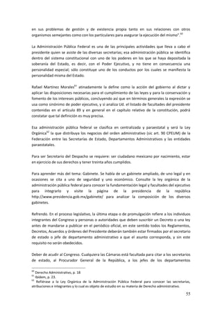 55
en sus problemas de gestión y de existencia propia tanto en sus relaciones con otros
organismos semejantes como con los particulares para asegurar la ejecución del mismo”.60
La Administración Pública Federal es una de las principales actividades que lleva a cabo el
presidente quien se asiste de las diversas secretarías; esa administración pública se identifica
dentro del sistema constitucional con uno de los poderes en los que se haya depositada la
soberanía del Estado, es decir, con el Poder Ejecutivo, y no tiene en consecuencia una
personalidad especial; sólo constituye uno de los conductos por los cuales se manifiesta la
personalidad misma del Estado.
Rafael Martínez Morales61
atinadamente la define como la acción del gobierno al dictar y
aplicar las disposiciones necesarias para el cumplimiento de las leyes y para la conservación y
fomento de los intereses públicos, concluyendo así que en términos generales la expresión se
usa como sinónimo de poder ejecutivo, y si analiza Ud. el listado de facultades del presidente
contenidas en el artículo 89 y en general en el capítulo relativo de la constitución, podrá
constatar que tal definición es muy precisa.
Esa administración pública federal se clasifica en centralizada y paraestatal y será la Ley
Orgánica62
la que distribuya los negocios del orden administrativo (sic art. 90 CPEUM) de la
Federación entre las Secretarías de Estado, Departamentos Administrativos y las entidades
paraestatales.
Para ser Secretario del Despacho se requiere: ser ciudadano mexicano por nacimiento, estar
en ejercicio de sus derechos y tener treinta años cumplidos.
Para aprender más del tema: Gabinete. Se habla de un gabinete ampliado, de uno legal y en
ocasiones se cita a uno de seguridad y uno económico. Consulte la ley orgánica de la
administración pública federal para conocer la fundamentación legal y facultades del ejecutivo
para integrarlo y visite la página de la presidencia de la república
http://www.presidencia.gob.mx/gabinete/ para analizar la composición de los diversos
gabinetes.
Refrendo. En el proceso legislativo, la última etapa o de promulgación refiere a los individuos
integrantes del Congreso y personas o autoridades que deben suscribir un Decreto o una ley
antes de mandarse a publicar en el periódico oficial, en este sentido todos los Reglamentos,
Decretos, Acuerdos y órdenes del Presidente deberán también estar firmados por el secretario
de estado o jefe de departamento administrativo a que el asunto corresponda, y sin este
requisito no serán obedecidos.
Deber de acudir al Congreso. Cualquiera las Cámaras está facultada para citar a los secretarios
de estado, al Procurador General de la República, a los jefes de los departamentos
60
Derecho Administrativo, p. 18
61
Ibídem, p. 23.
62
Refiérase a la Ley Orgánica de la Administración Pública Federal para conocer las secretarías,
atribuciones e integrantes y lo cual es objeto de estudio en su materia de Derecho administrativo.
 