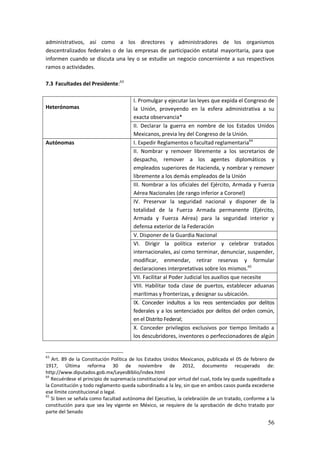 56
administrativos, así como a los directores y administradores de los organismos
descentralizados federales o de las empresas de participación estatal mayoritaria, para que
informen cuando se discuta una ley o se estudie un negocio concerniente a sus respectivos
ramos o actividades.
7.3 Facultades del Presidente:63
Heterónomas
I. Promulgar y ejecutar las leyes que expida el Congreso de
la Unión, proveyendo en la esfera administrativa a su
exacta observancia*
II. Declarar la guerra en nombre de los Estados Unidos
Mexicanos, previa ley del Congreso de la Unión.
Autónomas I. Expedir Reglamentos o facultad reglamentaria64
II. Nombrar y remover libremente a los secretarios de
despacho, remover a los agentes diplomáticos y
empleados superiores de Hacienda, y nombrar y remover
libremente a los demás empleados de la Unión
III. Nombrar a los oficiales del Ejército, Armada y Fuerza
Aérea Nacionales (de rango inferior a Coronel)
IV. Preservar la seguridad nacional y disponer de la
totalidad de la Fuerza Armada permanente (Ejército,
Armada y Fuerza Aérea) para la seguridad interior y
defensa exterior de la Federación
V. Disponer de la Guardia Nacional
VI. Dirigir la política exterior y celebrar tratados
internacionales, así como terminar, denunciar, suspender,
modificar, enmendar, retirar reservas y formular
declaraciones interpretativas sobre los mismos.65
VII. Facilitar al Poder Judicial los auxilios que necesite
VIII. Habilitar toda clase de puertos, establecer aduanas
marítimas y fronterizas, y designar su ubicación.
IX. Conceder indultos a los reos sentenciados por delitos
federales y a los sentenciados por delitos del orden común,
en el Distrito Federal;
X. Conceder privilegios exclusivos por tiempo limitado a
los descubridores, inventores o perfeccionadores de algún
63
Art. 89 de la Constitución Política de los Estados Unidos Mexicanos, publicada el 05 de febrero de
1917, Última reforma 30 de noviembre de 2012, documento recuperado de:
http://www.diputados.gob.mx/LeyesBiblio/index.html
64
Recuérdese el principio de supremacía constitucional por virtud del cual, toda ley queda supeditada a
la Constitución y todo reglamento queda subordinado a la ley, sin que en ambos casos pueda excederse
ese límite constitucional o legal.
65
Si bien se señala como facultad autónoma del Ejecutivo, la celebración de un tratado, conforme a la
constitución para que sea ley vigente en México, se requiere de la aprobación de dicho tratado por
parte del Senado
 