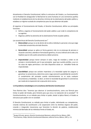 5
Actualmente el Derecho Constitucional, define la estructura del Estado y su funcionamiento
con la finalidad de salvaguardar la libertad de los seres humanos en una convivencia pacífica
mediante el establecimiento de los derechos mínimos de los destinatarios del poder público y
establece un régimen acotado de competencias para los que detentan del poder.
Al organizar el funcionamiento del Estado, el Derecho Constitucional, define sus principales
funciones:
 Define y organiza el funcionamiento del poder público y por ende la competencia de
sus agentes.
 Organiza y define los derechos de los destinatarios frente al poder público.
Las características del Derecho Constitucional son:2
 Bilateralidad: porque no se da dentro de la esfera individual o personal, sino que exige
la alteridad característica de todo Derecho.
 Generalidad: porque se aplica en forma general, más no se preocupa de persona o
situación concreta y atiende en formulación genérica, al curso ordinario de la vida y las
hipótesis que en ella suelen presentarse y deben preverse.
 Imperatividad: porque tienen siempre el valor, rango de mandato y orden no de
consejo o recomendación, por lo que preceptúa igual que cuando prohíbe, y aun en
los casos de reglas permisivas o de todo dispositivo existe un ineludible fondo de
imperatividad.
 Coercibilidad: porque ese carácter imperativo y la necesidad capital de asegurar y
garantizar la conveniencia, determina como rasgo esencial la posibilidad de constreñir
al cumplimiento del precepto cuando voluntariamente no se acata cualquier
circunstancia y modalidad, es decir, se tiene la necesidad de garantizar la convivencia
por medio de la imposición de la ejecución de la norma.
1.3 El problema metodológico en la enseñanza del Derecho Constitucional
Tena Ramírez dice: “tenemos que observar al constitucionalismo, como una fórmula para
limitar el poder del Estado, pero limitarlo para que sirva a la realización de la sociedad”.3
El
Constitucionalismo, es un método para limitar el poder; desde la óptica liberal, el Estado se
estructura para poder vivir en sociedad.
El Derecho Constitucional, es método para limitar el poder, delimitando sus competencias,
creando sistemas de coordinación y de cooperación entre los distintos órganos del poder,
creando e integrando mecanismos que fomenten la división de poderes, estableciendo
mínimos de libertades de los individuos frente al Estado, etc.
2
Burgoa Orihuela, Ignacio, Derecho Constitucional Mexicano, editorial Porrúa, México, 2001.
3
Tena Ramírez, Felipe, Derecho Constitucional Mexicano, editorial Porrúa, México, 1997, p. 15.
 