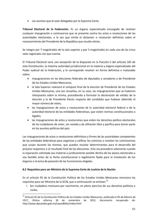 61
 Los asuntos que le sean delegados por la Suprema Corte.
Tribunal Electoral de la Federación. Es un órgano especializado encargado de resolver
cualquier impugnación o controversia que se presente contra los actos o resoluciones de las
autoridades electorales, a la vez que emite el dictamen o resolución definitiva sobre el
reconocimiento del Presidente de la República que resulte electo.
Se integra por 7 magistrados de la sala superior y por 3 magistrados en cada una de las cinco
salas regionales con que cuenta.
El Tribunal Electoral será, con excepción de lo dispuesto en la fracción II del artículo 105 de
esta Constitución, la máxima autoridad jurisdiccional en la materia y órgano especializado del
Poder Judicial de la Federación, y le corresponde resolver en forma definitiva e inatacable
sobre:
 impugnaciones en las elecciones federales de diputados y senadores o de Presidente
de los Estados Unidos Mexicanos,
 la Sala Superior realizará el cómputo final de la elección de Presidente de los Estados
Unidos Mexicanos, una vez resueltas, en su caso, las impugnaciones que se hubieren
interpuesto sobre la misma, procediendo a formular la declaración de validez de la
elección y la de Presidente Electo respecto del candidato que hubiese obtenido el
mayor número de votos;
 las impugnaciones de actos y resoluciones de la autoridad electoral federal o de la
autoridad electoral de las entidades federativas, que violen normas constitucionales o
legales;
 las impugnaciones de actos y resoluciones que violen los derechos político electorales
de los ciudadanos de votar, ser votado y de afiliación libre y pacífica para tomar parte
en los asuntos políticos del país.
Las impugnaciones de actos o resoluciones definitivos y firmes de las autoridades competentes
de las entidades federativas para organizar y calificar los comicios o resolver las controversias
que surjan durante los mismos, que puedan resultar determinantes para el desarrollo del
proceso respectivo o el resultado final de las elecciones. Esta vía procederá solamente cuando
la reparación solicitada sea material y jurídicamente posible dentro de los plazos electorales y
sea factible antes de la fecha constitucional o legalmente fijada para la instalación de los
órganos o la toma de posesión de los funcionarios elegidos.
8.2 Requisitos para ser Ministro de la Suprema Corte de Justicia de la Nación
En el artículo 95 de la Constitución Política de los Estados Unidos Mexicanos menciona los
requisitos para ser Ministro de la SCJN, que a continuación se enlistan:70
I. Ser ciudadano mexicano por nacimiento, en pleno ejercicio de sus derechos políticos y
civiles.
70
Artículo 95 de la Constitución Política de los Estados Unidos Mexicanos, publicada el 05 de febrero de
1917, Última reforma 30 de noviembre de 2012, documento recuperado de:
http://www.diputados.gob.mx/LeyesBiblio/index.html
 