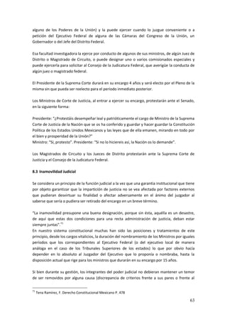 63
alguno de los Poderes de la Unión) y la puede ejercer cuando lo juzgue conveniente o a
petición del Ejecutivo Federal de alguna de las Cámaras del Congreso de la Unión, un
Gobernador o del Jefe del Distrito Federal.
Esa facultad investigadora la ejerce por conducto de algunos de sus ministros, de algún Juez de
Distrito o Magistrado de Circuito, o puede designar uno o varios comisionados especiales y
puede ejercerla para solicitar al Consejo de la Judicatura Federal, que averigüe la conducta de
algún juez o magistrado federal.
El Presidente de la Suprema Corte durará en su encargo 4 años y será electo por el Pleno de la
misma sin que pueda ser reelecto para el período inmediato posterior.
Los Ministros de Corte de Justicia, al entrar a ejercer su encargo, protestarán ante el Senado,
en la siguiente forma:
Presidente: “¿Protestáis desempeñar leal y patrióticamente el cargo de Ministro de la Suprema
Corte de Justicia de la Nación que se os ha conferido y guardar y hacer guardar la Constitución
Política de los Estados Unidos Mexicanos y las leyes que de ella emanen, mirando en todo por
el bien y prosperidad de la Unión?”
Ministro: “Sí, protesto”. Presidente: “Si no lo hiciereis así, la Nación os lo demande”.
Los Magistrados de Circuito y los Jueces de Distrito protestarán ante la Suprema Corte de
Justicia y el Consejo de la Judicatura Federal.
8.3 Inamovilidad Judicial
Se considera un principio de la función judicial a la vez que una garantía institucional que tiene
por objeto garantizar que la impartición de justicia no se vea afectada por factores externos
que pudieran desvirtuar su finalidad o afectar adversamente en el ánimo del juzgador al
saberse que sería o pudiera ser retirado del encargo en un breve término.
“La inamovilidad presupone una buena designación, porque sin ésta, aquélla es un desastre,
de aquí que estas dos condiciones para una recta administración de justicia, deban estar
siempre juntas”.71
En nuestro sistema constitucional muchas han sido las posiciones y tratamientos de este
principio, desde los cargos vitalicios, la duración del nombramiento de los Ministros por iguales
períodos que los correspondientes al Ejecutivo Federal (o del ejecutivo local de manera
análoga en el caso de los Tribunales Superiores de los estados) lo que por obvio hacía
depender en lo absoluto al Juzgador del Ejecutivo que lo proponía o nombraba, hasta la
disposición actual que rige para los ministros que durarán en su encargo por 15 años.
Si bien durante su gestión, los integrantes del poder judicial no debieran mantener un temor
de ser removidos por alguna causa (discrepancia de criterios frente a sus pares o frente al
71
Tena Ramírez, F. Derecho Constitucional Mexicano P. 478
 