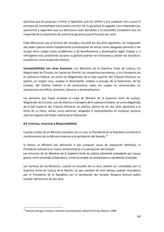 64
ejecutivo que los propuso o frente al legislativo que los ratificó o por cualquier otra causa) el
principio de inamovilidad como podrá concluir Ud. le garantiza al Juzgador una independencia,
autonomía y seguridad que sus decisiones sean atendidas y al Justiciable (ciudadano que ha
requerido de la impartición de justicia) le garantiza que la función sea recta.
Cabe Mencionar que al término del encargo y durante los dos años siguientes, los integrantes
del poder judicial tienen impedimento constitucional de actuar como abogados patronos o de
ocupar otros cargos (salvo académicos o de beneficiencia) o desempeñar algún trabajo y si
infringieren esta prohibición durante su gestión podrían ser removidos y perder los beneficios
económicos como la pensión vitalicia.
Incompatibilidad con otras funciones. Los Ministros de la Suprema Corte de Justicia, los
Magistrados de Circuito, los Jueces de Distrito, los respectivos secretarios, y los Consejeros de
la Judicatura Federal, así como los Magistrados de la Sala Superior del Tribunal Electoral, no
podrán, en ningún caso, aceptar ni desempeñar empleo o encargo de la Federación, de los
Estados, del Distrito Federal o de particulares, salvo los cargos no remunerados en
asociaciones científicas, docentes, literarias o de beneficencia.
Las personas que hayan ocupado el cargo de Ministro de la Suprema Corte de Justicia,
Magistrado de Circuito, Juez de Distrito o Consejero de la Judicatura Federal, así como Magistrado
de la Sala Superior del Tribunal Electoral, no podrán, dentro de los dos años siguientes a la
fecha de su retiro, actuar como patronos, abogados o representantes en cualquier proceso
ante los órganos del Poder Judicial de la Federación.
8.4 Licencias, renuncias y Responsabilidad
Cuando la falta de un Ministro excediere de un mes, el Presidente de la República someterá el
nombramiento de un Ministro interino a la aprobación del Senado.72
Si faltare un Ministro por defunción o por cualquier causa de separación definitiva, el
Presidente someterá un nuevo nombramiento a la aprobación del Senado.
Las renuncias de los Ministros de la Suprema Corte de Justicia solamente procederán por causas
graves; serán sometidas al Ejecutivo y, si éste las acepta, las enviará para su aprobación al Senado.
Las licencias de los Ministros, cuando no excedan de un mes, podrán ser concedidas por la
Suprema Corte de Justicia de la Nación; las que excedan de este tiempo, podrán concederse
por el Presidente de la República con la aprobación del Senado. Ninguna licencia podrá
exceder del término de dos años.
72
Sánchez Bringas, Enrique, Derecho Constitucional, editorial Porrúa, México, 1999.
 