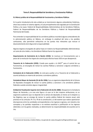 68
Tema 9. Responsabilidad de Servidores y Funcionarios Públicos
9.1 Marco jurídico de la Responsabilidad de Funcionarios y Servidores Públicos
En la parte introductoria de esta unidad ya se mencionaron algunos antecedentes históricos,
ahora toca analizar el sistema vigente, el cual principalmente está regulado por la Constitución
Política y las Leyes: Federal de Responsabilidades Administrativas de los Servidores Públicos;
Federal de Responsabilidades de los Servidores Públicos y Federal de Responsabilidad
Patrimonial del Estado.
Para entender la responsabilidad de los servidores públicos recordará algunos antecedentes de
la administración pública en México, sin embargo la amplitud del tema y las posibles
confusiones, sólo permitirán enfocarnos en los puntos más relevantes que marcan el
desenvolvimiento de la figura de la responsabilidad.
Algunos órganos encargados de aplicar leyes en materia las Responsabilidades Administrativas
así como de otra índole, a los Servidores Públicos fueron los siguientes:
Departamento de Contraloría de la Nación (1910). Se mantuvo en funcionamiento aun a
pesar de la revolución fue órgano de control poco efectivo hasta 1933 en que desapareció.
Tesorería de la Federación (1933). Creada para ayudar a la SHCP75
para el control de sus
funcionarios, se encargaba de revisar las cuentas Públicas y sancionar a algunos servidores y
funcionarios.
Contaduría de la Federación (1935). Se creó para auxiliar a la a Tesorería de la Federación y
asumió atributos en materia de sanciones a servidores públicos.
Contaduría Mayor de Hacienda (31 de Dic 1936). Fue un organismo dependiente de la Cámara
de Diputados encargado de revisar la cuenta pública y sancionar a los servidores públicos
federales cuando cometían alguna irregularidad.
Entidad de Fiscalización Superior de la Federación (21 de Dic 2000). Desaparece la Contaduría
Mayor de Hacienda, y se crea esta figura a la que se le dan mayores atribuciones, es un
organismo autónomo que no depende de la cámara de diputados al menos así lo dispone su
ley Orgánica, que se encarga de revisar la cuenta pública federal de manera anual, está
prevista en los artículos 74- IV y 79 de la constitución y si del examen que realice aparecieran
discrepancias entre las cantidades correspondientes a los ingresos o egresos, con relación a los
conceptos y las partidas respectivas o no existiera exactitud o justificación en los ingresos
obtenidos o en los gastos realizados, se determinarán las responsabilidades de acuerdo con la
Ley.
75
Secretaría de Hacienda y Crédito Público, recuperado de: www.shcp.gob.mx/Paginas/default.aspx
 