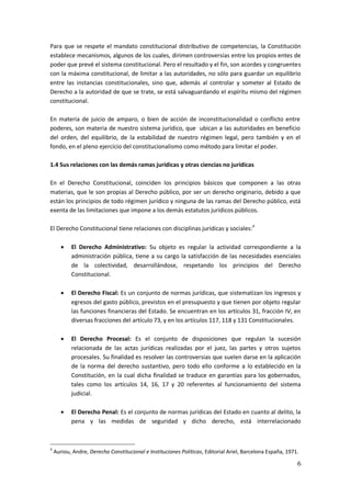6
Para que se respete el mandato constitucional distributivo de competencias, la Constitución
establece mecanismos, algunos de los cuales, dirimen controversias entre los propios entes de
poder que prevé el sistema constitucional. Pero el resultado y el fin, son acordes y congruentes
con la máxima constitucional, de limitar a las autoridades, no sólo para guardar un equilibrio
entre las instancias constitucionales, sino que, además al controlar y someter al Estado de
Derecho a la autoridad de que se trate, se está salvaguardando el espíritu mismo del régimen
constitucional.
En materia de juicio de amparo, o bien de acción de inconstitucionalidad o conflicto entre
poderes, son materia de nuestro sistema jurídico, que ubican a las autoridades en beneficio
del orden, del equilibrio, de la estabilidad de nuestro régimen legal, pero también y en el
fondo, en el pleno ejercicio del constitucionalismo como método para limitar el poder.
1.4 Sus relaciones con las demás ramas jurídicas y otras ciencias no jurídicas
En el Derecho Constitucional, coinciden los principios básicos que componen a las otras
materias, que le son propias al Derecho público, por ser un derecho originario, debido a que
están los principios de todo régimen jurídico y ninguna de las ramas del Derecho público, está
exenta de las limitaciones que impone a los demás estatutos jurídicos públicos.
El Derecho Constitucional tiene relaciones con disciplinas jurídicas y sociales:4
 El Derecho Administrativo: Su objeto es regular la actividad correspondiente a la
administración pública, tiene a su cargo la satisfacción de las necesidades esenciales
de la colectividad, desarrollándose, respetando los principios del Derecho
Constitucional.
 El Derecho Fiscal: Es un conjunto de normas jurídicas, que sistematizan los ingresos y
egresos del gasto público, previstos en el presupuesto y que tienen por objeto regular
las funciones financieras del Estado. Se encuentran en los artículos 31, fracción IV, en
diversas fracciones del artículo 73, y en los artículos 117, 118 y 131 Constitucionales.
 El Derecho Procesal: Es el conjunto de disposiciones que regulan la sucesión
relacionada de las actas jurídicas realizadas por el juez, las partes y otros sujetos
procesales. Su finalidad es resolver las controversias que suelen darse en la aplicación
de la norma del derecho sustantivo, pero todo ello conforme a lo establecido en la
Constitución, en la cual dicha finalidad se traduce en garantías para los gobernados,
tales como los artículos 14, 16, 17 y 20 referentes al funcionamiento del sistema
judicial.
 El Derecho Penal: Es el conjunto de normas jurídicas del Estado en cuanto al delito, la
pena y las medidas de seguridad y dicho derecho, está interrelacionado
4
Auriou, Andre, Derecho Constitucional e Instituciones Políticas, Editorial Ariel, Barcelona España, 1971.
 