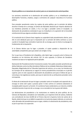 74
El juicio político es un mecanismo de control, pero es un mecanismo de control punitivo
Las sanciones consistirán en la destitución del servidor público y en su inhabilitación para
desempeñar funciones, empleos, cargos o comisiones de cualquier naturaleza en el servicio
público.
Para proceder penalmente contra los sujetos de juicio político, por la comisión de delitos
durante el tiempo de su encargo, la Cámara de Diputados declarará por mayoría absoluta de
sus miembros presentes en sesión, si ha o no lugar a proceder contra el inculpado. La
declaración de procedencia contempla lo que es el desafuero o la supresión de la inmunidad
constitucional de que algunos servidores están investidos.
Si la resolución de la Cámara fuese negativa se suspenderá todo procedimiento ulterior, pero
ello no será obstáculo para que la imputación por la comisión del delito continúe su curso
cuando el inculpado haya concluido el ejercicio de su encargo, pues la misma no prejuzga los
fundamentos de la imputación.
Si la Cámara declara que ha lugar a proceder, el sujeto quedará a disposición de las
autoridades competentes para que actúen con arreglo a la ley.
Por lo que toca al Presidente de la República, sólo habrá lugar a acusarlo ante la Cámara de
Senadores en los términos del artículo 110. En este supuesto, la Cámara de Senadores
resolverá con base en la legislación penal aplicable.
Declaración De Procedencia Contra Funcionarios Locales: Para poder proceder penalmente por
delitos federales contra los Altos Servidores Públicos de las entidades federativas (Gobernador,
Diputados, Magistrados de los Tribunales Superiores de Justicia y, en su caso, los miembros de
los Consejos de las Judicaturas) se seguirá el mismo procedimiento enunciado en el párrafo
superior; pero en este supuesto la declaración de procedencia será para el efecto de que se
comunique a las Legislaturas Locales, para que en ejercicio de sus atribuciones procedan como
corresponda.
El efecto de la declaración de que ha lugar a proceder contra el inculpado será separarlo de su
encargo en tanto esté sujeto a proceso penal. Si éste culmina en sentencia absolutoria el
inculpado podrá reasumir su función. Si la sentencia fuese condenatoria y se trata de un delito
cometido durante el ejercicio de su encargo, no se concederá al reo la gracia del indulto.
Las declaraciones de procedencia y las resoluciones en materia de juicio político, de las
Cámaras de Diputados y Senadores son inatacables, ya la Suprema Corte de Justicia, mediante
una contradicción de tesis 61/203 de la Primera Sala de la Suprema Corte de Justicia de la
Nación, determinó que no es dable la suspensión en el juicio de amparo indirecto, en contra de
actos derivados del procedimiento que se sigue, relativo a la declaración de procedencia; esto
es por lo que hace a la suspensión.
 