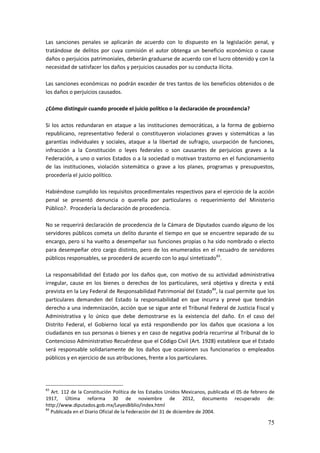75
Las sanciones penales se aplicarán de acuerdo con lo dispuesto en la legislación penal, y
tratándose de delitos por cuya comisión el autor obtenga un beneficio económico o cause
daños o perjuicios patrimoniales, deberán graduarse de acuerdo con el lucro obtenido y con la
necesidad de satisfacer los daños y perjuicios causados por su conducta ilícita.
Las sanciones económicas no podrán exceder de tres tantos de los beneficios obtenidos o de
los daños o perjuicios causados.
¿Cómo distinguir cuando procede el juicio político o la declaración de procedencia?
Si los actos redundaran en ataque a las instituciones democráticas, a la forma de gobierno
republicano, representativo federal o constituyeron violaciones graves y sistemáticas a las
garantías individuales y sociales, ataque a la libertad de sufragio, usurpación de funciones,
infracción a la Constitución o leyes federales o son causantes de perjuicios graves a la
Federación, a uno o varios Estados o a la sociedad o motivan trastorno en el funcionamiento
de las instituciones, violación sistemática o grave a los planes, programas y presupuestos,
procedería el juicio político.
Habiéndose cumplido los requisitos procedimentales respectivos para el ejercicio de la acción
penal se presentó denuncia o querella por particulares o requerimiento del Ministerio
Público?. Procedería la declaración de procedencia.
No se requerirá declaración de procedencia de la Cámara de Diputados cuando alguno de los
servidores públicos cometa un delito durante el tiempo en que se encuentre separado de su
encargo, pero si ha vuelto a desempeñar sus funciones propias o ha sido nombrado o electo
para desempeñar otro cargo distinto, pero de los enumerados en el recuadro de servidores
públicos responsables, se procederá de acuerdo con lo aquí sintetizado83
.
La responsabilidad del Estado por los daños que, con motivo de su actividad administrativa
irregular, cause en los bienes o derechos de los particulares, será objetiva y directa y está
prevista en la Ley Federal de Responsabilidad Patrimonial del Estado84
, la cual permite que los
particulares demanden del Estado la responsabilidad en que incurra y prevé que tendrán
derecho a una indemnización, acción que se sigue ante el Tribunal Federal de Justicia Fiscal y
Administrativa y lo único que debe demostrarse es la existencia del daño. En el caso del
Distrito Federal, el Gobierno local ya está respondiendo por los daños que ocasiona a los
ciudadanos en sus personas o bienes y en caso de negativa podría recurrirse al Tribunal de lo
Contencioso Administrativo Recuérdese que el Código Civil (Art. 1928) establece que el Estado
será responsable solidariamente de los daños que ocasionen sus funcionarios o empleados
públicos y en ejercicio de sus atribuciones, frente a los particulares.
83
Art. 112 de la Constitución Política de los Estados Unidos Mexicanos, publicada el 05 de febrero de
1917, Última reforma 30 de noviembre de 2012, documento recuperado de:
http://www.diputados.gob.mx/LeyesBiblio/index.html
84
Publicada en el Diario Oficial de la Federación del 31 de diciembre de 2004.
 