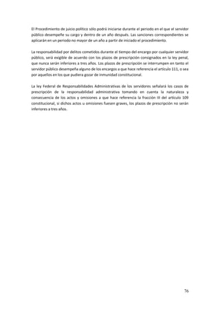 76
El Procedimiento de juicio político sólo podrá iniciarse durante el periodo en el que el servidor
público desempeñe su cargo y dentro de un año después. Las sanciones correspondientes se
aplicarán en un periodo no mayor de un año a partir de iniciado el procedimiento.
La responsabilidad por delitos cometidos durante el tiempo del encargo por cualquier servidor
público, será exigible de acuerdo con los plazos de prescripción consignados en la ley penal,
que nunca serán inferiores a tres años. Los plazos de prescripción se interrumpen en tanto el
servidor público desempeña alguno de los encargos a que hace referencia el artículo 111, o sea
por aquellos en los que pudiera gozar de inmunidad constitucional.
La ley Federal de Responsabilidades Administrativas de los servidores señalará los casos de
prescripción de la responsabilidad administrativa tomando en cuenta la naturaleza y
consecuencia de los actos y omisiones a que hace referencia la fracción III del artículo 109
constitucional, si dichos actos u omisiones fuesen graves, los plazos de prescripción no serán
inferiores a tres años.
 