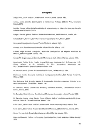 77
Bibliografía
Artega Nava, Elisur, Derecho Constitucional, editorial Oxford, México, 2001.
Auriou, Andre, Derecho Constitucional e Instituciones Políticas, Editorial Ariel, Barcelona
España, 1971.
Bastidas Colinas, Sabino, La Reformabilidad de la Constitución en el Derecho Mexicano, Escuela
Libre de Derecho, México, 2001.
Burgoa Orihuela, Ignacio, Derecho Constitucional Mexicano, editorial Porrúa, México, 2001.
Calzada Padrón, Feliciano, Derecho Constitucional, editorial Harla, México, 1999.
Cámara de Diputados, Derechos del Pueblo Mexicano, México, 2005.
Carpizo, Jorge, Estudios Constitucionales, editorial Porrúa, México, 1991.
Carpizo, Jorge, Estudios Municipales, “Evolución y Perspectivas del Régimen Municipal en
México”, Editorial Siglo XX, México, 1998.
Carpizo Mc Gregor, Jorge, La Constitución Mexicana de 1917, Editorial Porrúa, México, 2000.
Constitución Política de los Estados Unidos Mexicanos, publicada el 05 de febrero de 1917,
Última reforma 30 de noviembre de 2012, documento recuperado de:
http://www.diputados.gob.mx/LeyesBiblio/index.html
De la Cueva, Mario, Apuntes de Derecho Constitucional, UNAM, México, 1986.
Diccionario Jurídico Mexicano, Instituto de Investigaciones Jurídicas, Edit. Porrúa, Tomo D-H,
México, 1987.
Diez Quintana, José Antonio, Medios de Impugnación Constitucionales por Violación a los
Derechos Humanos, Editorial Pac,. México, 2001.
Fix Zamudio, Héctor, Constitución, Proceso y Derechos Humanos, Latinoamérica editorial
Porrúa, México, 1988.
Fix-Zamudio, Héctor, Derecho Constitucional Mexicano y Comparado, editorial Porrúa, 2001.
Fix Zamudio, Héctor y José Ramón Cossio, El Poder Judicial en el Ordenamiento Mexicano,
editorial Fondo de Cultura Económica, México, 1996.
Garza García, César Carlos, Derecho Constitucional, editorial Porrúa y UNAM México, 2001.
Garza García, César Carlos, Derecho Constitucional Mexicano, editorial Porrúa, México, 1997.
Gamas Torruco, José, Derecho Constitucional, editorial Porrúa, México, 2001.
Guerrero Marguett, Porfirio, La Estructura Constitucional del Estado Mexicano, UNAM, México,
2006.
 