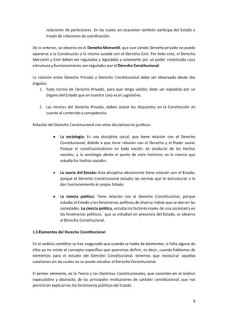 8
relaciones de particulares. En las cuales en ocasiones también participa del Estado a
través de relaciones de coordinación.
De lo anterior, se observa en el Derecho Mercantil, que aun siendo Derecho privado no puede
oponerse a la Constitución y lo mismo sucede con el Derecho Civil. Por todo esto, el Derecho
Mercantil y Civil deben ser regulados y legislados y solamente por un poder constituido cuya
estructura y funcionamiento son regulados por el Derecho Constitucional.
La relación entre Derecho Privado y Derecho Constitucional debe ser observada desde dos
ángulos:
1. Toda norma de Derecho Privado, para que tenga validez debe ser expedida por un
órgano del Estado que en nuestro caso es el Legislativo.
2. Las normas del Derecho Privado, deben acatar los dispuestos en la Constitución en
cuanto al contenido y competencia.
Relación del Derecho Constitucional con otras disciplinas no jurídicas.
 La sociología: Es una disciplina social, que tiene relación con el Derecho
Constitucional, debido a que tiene relación con el Derecho y el Poder social.
Porque el constitucionalismo en toda nación, es producto de los hechos
sociales, y la sociología desde el punto de vista histórico, es la ciencia que
estudia los hechos sociales.
 La teoría del Estado: Esta disciplina obviamente tiene relación con el Estado,
porque el Derecho Constitucional estudia las normas que lo estructuran y le
dan funcionamiento al propio Estado.
 La ciencia política: Tiene relación con el Derecho Constitucional, porque
estudia al Estado y los fenómenos políticos de diversa índole que se dan en las
sociedades. La ciencia política, estudia los factores reales de una sociedad y en
los fenómenos políticos, que se estudian en presencia del Estado, se observa
al Derecho Constitucional.
1.5 Elementos del Derecho Constitucional
En el análisis científico se han asegurado que cuando se habla de elementos, si falta alguno de
ellos ya no existe el concepto específico que queremos definir, es decir, cuando hablamos de
elementos para el estudio del Derecho Constitucional, tenemos que involucrar aquellas
cuestiones sin las cuales no se puede estudiar el Derecho Constitucional.
El primer elemento, es la Teoría y las Doctrinas Constitucionales, que consisten en el análisis
especulativo y abstracto, de las principales instituciones de carácter constitucional, que nos
permitirán explicarnos los fenómenos políticos del Estado.
 