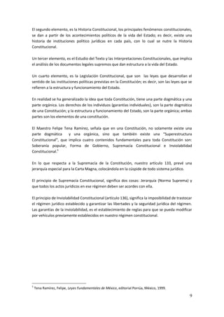 9
El segundo elemento, es la Historia Constitucional, los principales fenómenos constitucionales,
se dan a partir de los acontecimientos políticos de la vida del Estado; es decir, existe una
historia de instituciones político jurídicas en cada país, con lo cual se nutre la Historia
Constitucional.
Un tercer elemento, es el Estudio del Texto y las Interpretaciones Constitucionales, que implica
el análisis de los documentos legales supremos que dan estructura a la vida del Estado.
Un cuarto elemento, es la Legislación Constitucional, que son las leyes que desarrollan el
sentido de las instituciones políticas previstas en la Constitución; es decir, son las leyes que se
refieren a la estructura y funcionamiento del Estado.
En realidad se ha generalizado la idea que toda Constitución, tiene una parte dogmática y una
parte orgánica. Los derechos de los individuos (garantías individuales), son la parte dogmática
de una Constitución; y la estructura y funcionamiento del Estado, son la parte orgánica; ambas
partes son los elementos de una constitución.
El Maestro Felipe Tena Ramírez, señala que en una Constitución, no solamente existe una
parte dogmática y una orgánica, sino que también existe una “Superestructura
Constitucional”, que implica cuatro contenidos fundamentales para toda Constitución son:
Soberanía popular, Forma de Gobierno, Supremacía Constitucional e Inviolabilidad
Constitucional.5
En lo que respecta a la Supremacía de la Constitución, nuestro artículo 133, prevé una
jerarquía especial para la Carta Magna, colocándola en la cúspide de todo sistema jurídico.
El principio de Supremacía Constitucional, significa dos cosas: Jerarquía (Norma Suprema) y
que todos los actos jurídicos en ese régimen deben ser acordes con ella.
El principio de Inviolabilidad Constitucional (artículo 136), significa la imposibilidad de trastocar
el régimen jurídico establecido y garantizar las libertades y la seguridad jurídica del régimen.
Las garantías de la inviolabilidad, es el establecimiento de reglas para que se pueda modificar
por vehículos previamente establecidos en nuestro régimen constitucional.
5
Tena Ramírez, Felipe, Leyes Fundamentales de México, editorial Porrúa, México, 1999.
 
