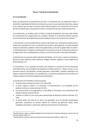 10
Tema 2. Teoría de la Constitución
2.1 La Constitución
Antes de adentrarnos al conocimiento del tema, es importante dar una explicación sobre el
contenido o significado del término constitución, ya que es muy importante este tema, porque
la ley suprema que nos rige en nuestro actual sistema jurídico es la constitución, de la cual se
derivan las demás leyes y que posteriormente en el desarrollo de esta unidad abordaremos.
A la Constitución, se le define como “la forma o sistema de gobierno, que tiene cada Estado;
ley fundamental de la organización de un Estado. También se le denomina Norma suprema;
norma de Normas; Ley fundamental, Acta de Establecimientos, Forma de Formas etcétera”.6
La Constitución, es la ley fundamental y suprema del Estado, que contempla las atribuciones y
límites de la autoridad, así como los derechos del hombre y del pueblo de un Estado; también
estipula los derechos y deberes tanto de los gobernantes, como de los gobernados en orden a
la solidaridad social. El régimen constitucional, es la primera raíz de las instituciones políticas y
la organización de la sociedad política, es decir, es el alma de la polis, como decía Aristóteles.
La Constitución, es el primer poder ordenador del Estado y de la norma suprema, de donde se
derivan las leyes orgánicas, leyes ordinarias, códigos, estatutos orgánicos y hasta reglamentos
administrativos, etc.
La Constitución, “es un complejo normativo, que contiene un conjunto de normas dispuestas
sistemáticamente, con el propósito de organizar al estado mexicano”.7
Dichas normas, son de
Jerarquía superior, permanentes, escritas, generales y reformables. También contempla a los
órganos superiores del Estado y sus competencias, así como las relaciones de los hombres con
el poder estatal y los derechos fundamentales del hombre.
La constitución se ha dividido en diversas partes:
 La de derechos humanos (artículos 1-29, 129 y 130).
 La parte orgánica, relativa a la estructura, el funcionamiento y las facultades de los
poderes centrales y locales (artículos 49-122).
 Una tercera parte es la programática, la que defina la naturaleza y las características del
estado mexicano (artículos 39-41).
 También se habla de una cuarta parte denominada de derechos sociales (artículos 27 y
123).
 La quinta parte, por falta de un título más apropiado, se le ha llamado prevenciones
generales, comprende un cúmulo extenso de materias de diferente índole, como
ciudadanía, extranjería, supremacía, reformas y permanencia constitucional.
6
Bastidas Colinas, Sabino, La Reformabilidad de la Constitución en el Derecho Mexicano, Escuela Libre de
Derecho, México, 2001, p. 6.
7
Calzada Padrón, Feliciano, Derecho Constitucional, editorial Harla, México, 1999, p. 26.
 