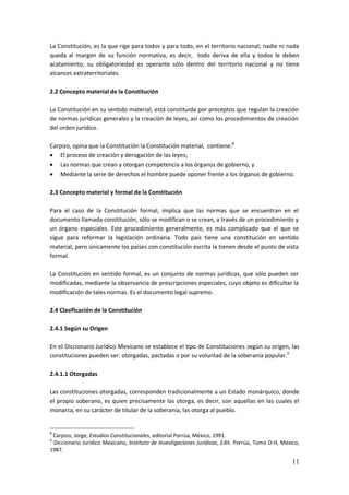 11
La Constitución, es la que rige para todos y para todo, en el territorio nacional; nadie ni nada
queda al margen de su función normativa, es decir, todo deriva de ella y todos le deben
acatamiento, su obligatoriedad es operante sólo dentro del territorio nacional y no tiene
alcances extraterritoriales.
2.2 Concepto material de la Constitución
La Constitución en su sentido material, está constituida por preceptos que regulan la creación
de normas jurídicas generales y la creación de leyes, así como los procedimientos de creación
del orden jurídico.
Carpizo, opina que la Constitución la Constitución material, contiene:8
 El proceso de creación y derogación de las leyes;
 Las normas que crean y otorgan competencia a los órganos de gobierno, y
 Mediante la serie de derechos el hombre puede oponer frente a los órganos de gobierno.
2.3 Concepto material y formal de la Constitución
Para el caso de la Constitución formal, implica que las normas que se encuentran en el
documento llamada constitución, sólo se modifican o se crean, a través de un procedimiento y
un órgano especiales. Este procedimiento generalmente, es más complicado que el que se
sigue para reformar la legislación ordinaria. Todo país tiene una constitución en sentido
material, pero únicamente los países con constitución escrita la tienen desde el punto de vista
formal.
La Constitución en sentido formal, es un conjunto de normas jurídicas, que sólo pueden ser
modificadas, mediante la observancia de prescripciones especiales, cuyo objeto es dificultar la
modificación de tales normas. Es el documento legal supremo.
2.4 Clasificación de la Constitución
2.4.1 Según su Origen
En el Diccionario Jurídico Mexicano se establece el tipo de Constituciones según su origen, las
constituciones pueden ser: otorgadas, pactadas o por su voluntad de la soberanía popular.9
2.4.1.1 Otorgadas
Las constituciones otorgadas, corresponden tradicionalmente a un Estado monárquico, donde
el propio soberano, es quien precisamente las otorga, es decir, son aquellas en las cuales el
monarca, en su carácter de titular de la soberanía, las otorga al pueblo.
8
Carpizo, Jorge, Estudios Constitucionales, editorial Porrúa, México, 1991.
9
Diccionario Jurídico Mexicano, Instituto de Investigaciones Jurídicas, Edit. Porrúa, Tomo D-H, México,
1987.
 