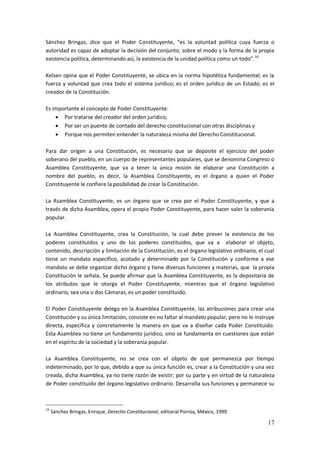 17
Sánchez Bringas, dice que el Poder Constituyente, “es la voluntad política cuya fuerza o
autoridad es capaz de adoptar la decisión del conjunto, sobre el modo y la forma de la propia
existencia política, determinando así, la existencia de la unidad política como un todo”.16
Kelsen opina que el Poder Constituyente, se ubica en la norma hipotética fundamental; es la
fuerza y voluntad que crea todo el sistema jurídico; es el orden jurídico de un Estado; es el
creador de la Constitución.
Es importante el concepto de Poder Constituyente:
 Por tratarse del creador del orden jurídico;
 Por ser un puente de contado del derecho constitucional con otras disciplinas y
 Porque nos permiten entender la naturaleza misma del Derecho Constitucional.
Para dar origen a una Constitución, es necesario que se deposite el ejercicio del poder
soberano del pueblo, en un cuerpo de representantes populares, que se denomina Congreso o
Asamblea Constituyente, que va a tener la única misión de elaborar una Constitución a
nombre del pueblo, es decir, la Asamblea Constituyente, es el órgano a quien el Poder
Constituyente le confiere la posibilidad de crear la Constitución.
La Asamblea Constituyente, es un órgano que se crea por el Poder Constituyente, y que a
través de dicha Asamblea, opera el propio Poder Constituyente, para hacer valer la soberanía
popular.
La Asamblea Constituyente, crea la Constitución, la cual debe prever la existencia de los
poderes constituidos y uno de los poderes constituidos, que va a elaborar el objeto,
contenido, descripción y limitación de la Constitución, es el órgano legislativo ordinario, el cual
tiene un mandato específico, acotado y determinado por la Constitución y conforme a ese
mandato se debe organizar dicho órgano y tiene diversas funciones y materias, que la propia
Constitución le señala. Se puede afirmar que la Asamblea Constituyente, es la depositaria de
los atributos que le otorga el Poder Constituyente, mientras que el órgano legislativo
ordinario, sea una o dos Cámaras, es un poder constituido.
El Poder Constituyente delega en la Asamblea Constituyente, las atribuciones para crear una
Constitución y su única limitación, consiste en no faltar al mandato popular, pero no le instruye
directa, específica y concretamente la manera en que va a diseñar cada Poder Constituido.
Esta Asamblea no tiene un fundamento jurídico, sino se fundamenta en cuestiones que están
en el espíritu de la sociedad y la soberanía popular.
La Asamblea Constituyente, no se crea con el objeto de que permanezca por tiempo
indeterminado, por lo que, debido a que su única función es, crear a la Constitución y una vez
creada, dicha Asamblea, ya no tiene razón de existir; por su parte y en virtud de la naturaleza
de Poder constituido del órgano legislativo ordinario. Desarrolla sus funciones y permanece su
16
Sánchez Bringas, Enrique, Derecho Constitucional, editorial Porrúa, México, 1999.
 
