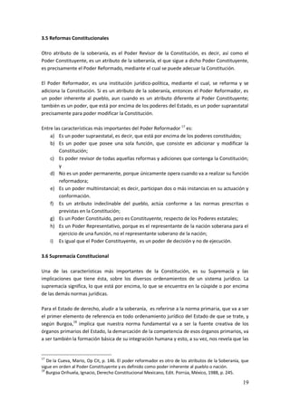 19
3.5 Reformas Constitucionales
Otro atributo de la soberanía, es el Poder Revisor de la Constitución, es decir, así como el
Poder Constituyente, es un atributo de la soberanía, el que sigue a dicho Poder Constituyente,
es precisamente el Poder Reformado, mediante el cual se puede adecuar la Constitución.
El Poder Reformador, es una institución jurídico-política, mediante el cual, se reforma y se
adiciona la Constitución. Si es un atributo de la soberanía, entonces el Poder Reformador, es
un poder inherente al pueblo, aun cuando es un atributo diferente al Poder Constituyente;
también es un poder, que está por encima de los poderes del Estado, es un poder supraestatal
precisamente para poder modificar la Constitución.
Entre las características más importantes del Poder Reformador 17
es:
a) Es un poder supraestatal, es decir, que está por encima de los poderes constituidos;
b) Es un poder que posee una sola función, que consiste en adicionar y modificar la
Constitución;
c) Es poder revisor de todas aquellas reformas y adiciones que contenga la Constitución;
y
d) No es un poder permanente, porque únicamente opera cuando va a realizar su función
reformadora;
e) Es un poder multiinstancial; es decir, participan dos o más instancias en su actuación y
conformación.
f) Es un atributo indeclinable del pueblo, actúa conforme a las normas prescritas o
previstas en la Constitución;
g) Es un Poder Constituido, pero es Constituyente, respecto de los Poderes estatales;
h) Es un Poder Representativo, porque es el representante de la nación soberana para el
ejercicio de una función, no el representante soberano de la nación;
i) Es igual que el Poder Constituyente, es un poder de decisión y no de ejecución.
3.6 Supremacía Constitucional
Una de las características más importantes de la Constitución, es su Supremacía y las
implicaciones que tiene ésta, sobre los diversos ordenamientos de un sistema jurídico. La
supremacía significa, lo que está por encima, lo que se encuentra en la cúspide o por encima
de las demás normas jurídicas.
Para el Estado de derecho, aludir a la soberanía, es referirse a la norma primaria, que va a ser
el primer elemento de referencia en todo ordenamiento jurídico del Estado de que se trate, y
según Burgoa,18
implica que nuestra norma fundamental va a ser la fuente creativa de los
órganos primarios del Estado, la demarcación de la competencia de esos órganos primarios, va
a ser también la formación básica de su integración humana y esto, a su vez, nos revela que las
17
De la Cueva, Mario, Op Cit, p. 146. El poder reformador es otro de los atributos de la Soberanía, que
sigue en orden al Poder Constituyente y es definido como poder inherente al pueblo o nación.
18
Burgoa Orihuela, Ignacio, Derecho Constitucional Mexicano, Edit. Porrúa, México, 1988, p. 245.
 