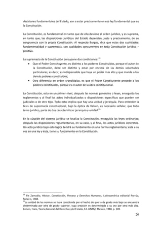 20
decisiones fundamentales del Estado, van a estar precisamente en esa ley fundamental que es
la Constitución.
La Constitución, es fundamental en tanto que de ella deviene el orden jurídico, y es suprema,
en tanto que, las disposiciones jurídicas del Estado dependen, justa y precisamente, de su
congruencia con la propia Constitución. Al respecto Burgoa, dice que estas dos cualidades:
fundamentalidad y supremacía, son cualidades concurrentes en toda Constitución jurídico –
positiva.
La supremacía de la Constitución presupone dos condiciones: 19
 Que el Poder Constituyente, es distinto a los poderes Constituidos, porque el autor de
la Constitución, debe ser distinto y estar por encima de las demás voluntades
particulares; es decir, es indispensable que haya un poder más alto y que mande a los
demás poderes constituidos;
 Otra diferencia en orden cronológico, es que el Poder Constituyente procede a los
poderes constituidos, porque es el autor de la obra constitucional.
La Constitución, esta en un primer nivel, después las normas generales o leyes, enseguida los
reglamentos y al final los actos individualizados o disposiciones especificas que pueden ser
judiciales o de otro tipo. Todo esto implica que hay una unidad y jerarquía. Para entender la
tesis de supremacía constitucional, bajo la óptica de Kelsen, es necesario señalar, que todo
tema jurídico, parte de dos características: jerarquía y unidad.20
En la cúspide del sistema jurídico se localiza la Constitución, enseguida las leyes ordinarias;
después las disposiciones reglamentarias, en su caso, y al final, los actos jurídicos concretos.
Un acto jurídico bajo esta lógica tendrá su fundamento en una norma reglamentaria; esta a su
vez en una ley y ésta, tiene su fundamento en la Constitución.
19
Fix Zamudio, Héctor, Constitución, Proceso y Derechos Humanos, Latinoamérica editorial Porrúa,
México, 1988.
20
La unidad de las normas se haya constituida por el hecho de que la de grado más bajo se encuentra
determinada por otra de grado superior, suya creación es determinada a su vez por otra más alta.
Kelsen, Hans, Teoría General del Derecho y del Estado, Ed. UNAM, México, 1988, p. 149.
 