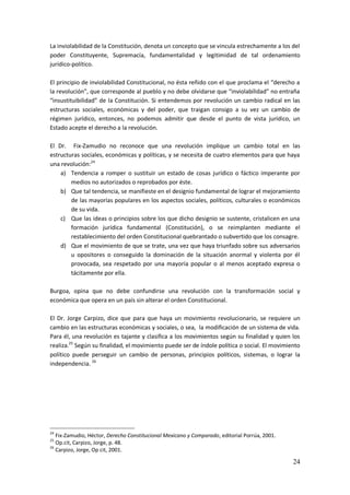 24
La inviolabilidad de la Constitución, denota un concepto que se vincula estrechamente a los del
poder Constituyente, Supremacía, fundamentalidad y legitimidad de tal ordenamiento
jurídico-político.
El principio de inviolabilidad Constitucional, no ésta reñido con el que proclama el “derecho a
la revolución”, que corresponde al pueblo y no debe olvidarse que “inviolabilidad” no entraña
“insustituibilidad” de la Constitución. Si entendemos por revolución un cambio radical en las
estructuras sociales, económicas y del poder, que traigan consigo a su vez un cambio de
régimen jurídico, entonces, no podemos admitir que desde el punto de vista jurídico, un
Estado acepte el derecho a la revolución.
El Dr. Fix-Zamudio no reconoce que una revolución implique un cambio total en las
estructuras sociales, económicas y políticas, y se necesita de cuatro elementos para que haya
una revolución:24
a) Tendencia a romper o sustituir un estado de cosas jurídico o fáctico imperante por
medios no autorizados o reprobados por éste.
b) Que tal tendencia, se manifieste en el designio fundamental de lograr el mejoramiento
de las mayorías populares en los aspectos sociales, políticos, culturales o económicos
de su vida.
c) Que las ideas o principios sobre los que dicho designio se sustente, cristalicen en una
formación jurídica fundamental (Constitución), o se reimplanten mediante el
restablecimiento del orden Constitucional quebrantado o subvertido que los consagre.
d) Que el movimiento de que se trate, una vez que haya triunfado sobre sus adversarios
u opositores o conseguido la dominación de la situación anormal y violenta por él
provocada, sea respetado por una mayoría popular o al menos aceptado expresa o
tácitamente por ella.
Burgoa, opina que no debe confundirse una revolución con la transformación social y
económica que opera en un país sin alterar el orden Constitucional.
El Dr. Jorge Carpizo, dice que para que haya un movimiento revolucionario, se requiere un
cambio en las estructuras económicas y sociales, o sea, la modificación de un sistema de vida.
Para él, una revolución es tajante y clasifica a los movimientos según su finalidad y quien los
realiza.25
Según su finalidad, el movimiento puede ser de índole política o social. El movimiento
político puede perseguir un cambio de personas, principios políticos, sistemas, o lograr la
independencia. 26
24
Fix-Zamudio, Héctor, Derecho Constitucional Mexicano y Comparado, editorial Porrúa, 2001.
25
Op.cit, Carpizo, Jorge, p. 48.
26
Carpizo, Jorge, Op cit, 2001.
 