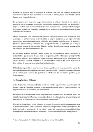 26
El poder de poderes sería la soberanía y dependerá del tipo de estado o gobierno la
determinación de que dicha soberanía es nacional o es popular, recae en la Nación o en el
Pueblo como el caso de México.
En las naciones cuya federación surgió libremente de la unión o voluntad de los estados o
provincias que la componen, dicho poder supremo (que no debe confundirse con la soberanía,
según lo anotado en el párrafo inmediato anterior) le es conferido a los órganos federales por
la renuncia o cesión de facultades o delegación de atribuciones que originariamente tenían
dichos estados-miembros.
¿Poder y Autoridad, son sinónimos? La autoridad tiene dos aspectos uno intrínseco y otro
extrínseco, el primero infiere a características o valores personales y un reconocimiento
general (vgr. ser autoridades literarias o filósofos renombrados como Cervantes de Saavedra,
Sor Juana Inés de la Cruz, Aristóteles, etc.) el segundo refiere a la asignación que se haga a
determinada persona de que es titular del poder político, dicho de otra manera, la designación
de autoridad que le da simplemente la ley.
Los anteriores aspectos permiten concluir que no hay sinonimia entre poder y autoridad, y
debe añadirse que el punto de vista ético se exige una cualidad intrínseca a quien pretenda
detentarla. Sólo será autoridad quien tenga el ejercicio legítimo del poder y lo haga con la
única y exclusiva finalidad, respecto de la cual ha quedado investido del poder, de aspirar al
bien público, de lo contrario no se justificaría tal atribución.
El Estado tiene y tendrá en todo tiempo el derecho y el deber de ser una autoridad fuerte, de
tal manera que pueda conseguir el bien público, el bien común y todas las finalidades previstas
en la constitución, además de garantizar la efectividad de las normas jurídicas y su
imperatividad.
4.2 Fines y funciones del Estado
Antes de enunciar los fines del Estado, habrá que atender rápidamente a la justificación del
propio Estado y ésta debe buscarse en su necesidad natural que es concordante con los
requerimientos de los individuos que lo conforman.
Reconocido es que el hombre aislado no puede lograr su perfección, requiere de la vida en
sociedad para lograr satisfacer sus necesidades de todo tipo. La necesaria convivencia a su vez
es solícita de un orden que sólo el sistema jurídico puede dotarle.32
El orden jurídico atribuirá a cada individuo su estatuto de derechos y obligaciones y exige para
si mismo contar con la fuerza o coacción necesarias para garantizar la convivencia pacífica de
todos los hombres componentes de ese Estado y para exigir imperativamente a cada individuo
su respeto, de lo contrario carecería de sentido y justificación denominarse “orden jurídico”.
32
Gamas Torruco, José, Derecho Constitucional, editorial Porrúa, México, 2001.
 