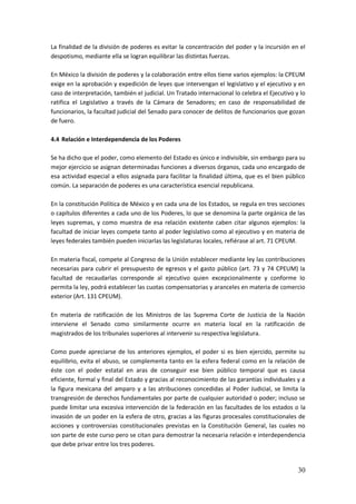 30
La finalidad de la división de poderes es evitar la concentración del poder y la incursión en el
despotismo, mediante ella se logran equilibrar las distintas fuerzas.
En México la división de poderes y la colaboración entre ellos tiene varios ejemplos: la CPEUM
exige en la aprobación y expedición de leyes que intervengan el legislativo y el ejecutivo y en
caso de interpretación, también el judicial. Un Tratado internacional lo celebra el Ejecutivo y lo
ratifica el Legislativo a través de la Cámara de Senadores; en caso de responsabilidad de
funcionarios, la facultad judicial del Senado para conocer de delitos de funcionarios que gozan
de fuero.
4.4 Relación e Interdependencia de los Poderes
Se ha dicho que el poder, como elemento del Estado es único e indivisible, sin embargo para su
mejor ejercicio se asignan determinadas funciones a diversos órganos, cada uno encargado de
esa actividad especial a ellos asignada para facilitar la finalidad última, que es el bien público
común. La separación de poderes es una característica esencial republicana.
En la constitución Política de México y en cada una de los Estados, se regula en tres secciones
o capítulos diferentes a cada uno de los Poderes, lo que se denomina la parte orgánica de las
leyes supremas, y como muestra de esa relación existente caben citar algunos ejemplos: la
facultad de iniciar leyes compete tanto al poder legislativo como al ejecutivo y en materia de
leyes federales también pueden iniciarlas las legislaturas locales, refiérase al art. 71 CPEUM.
En materia fiscal, compete al Congreso de la Unión establecer mediante ley las contribuciones
necesarias para cubrir el presupuesto de egresos y el gasto público (art. 73 y 74 CPEUM) la
facultad de recaudarlas corresponde al ejecutivo quien excepcionalmente y conforme lo
permita la ley, podrá establecer las cuotas compensatorias y aranceles en materia de comercio
exterior (Art. 131 CPEUM).
En materia de ratificación de los Ministros de las Suprema Corte de Justicia de la Nación
interviene el Senado como similarmente ocurre en materia local en la ratificación de
magistrados de los tribunales superiores al intervenir su respectiva legislatura.
Como puede apreciarse de los anteriores ejemplos, el poder si es bien ejercido, permite su
equilibrio, evita el abuso, se complementa tanto en la esfera federal como en la relación de
éste con el poder estatal en aras de conseguir ese bien público temporal que es causa
eficiente, formal y final del Estado y gracias al reconocimiento de las garantías individuales y a
la figura mexicana del amparo y a las atribuciones concedidas al Poder Judicial, se limita la
transgresión de derechos fundamentales por parte de cualquier autoridad o poder; incluso se
puede limitar una excesiva intervención de la federación en las facultades de los estados o la
invasión de un poder en la esfera de otro, gracias a las figuras procesales constitucionales de
acciones y controversias constitucionales previstas en la Constitución General, las cuales no
son parte de este curso pero se citan para demostrar la necesaria relación e interdependencia
que debe privar entre los tres poderes.
 