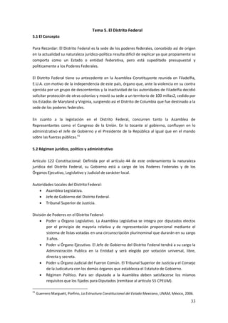 33
Tema 5. El Distrito Federal
5.1 El Concepto
Para Recordar: El Distrito Federal es la sede de los poderes federales, concebido así de origen
en la actualidad su naturaleza jurídico-política resulta difícil de explicar ya que propiamente se
comporta como un Estado o entidad federativa, pero está supeditado presupuestal y
políticamente a los Poderes Federales.
El Distrito Federal tiene su antecedente en la Asamblea Constituyente reunida en Filadelfia,
E.U.A. con motivo de la independencia de este país, órgano que, ante la violencia en su contra
ejercida por un grupo de descontentos y la inactividad de las autoridades de Filadelfia decidió
solicitar protección de otras colonias y movió su sede a un territorio de 100 millas2, cedido por
los Estados de Maryland y Virginia, surgiendo asi el Distrito de Columbia que fue destinado a la
sede de los poderes federales.
En cuanto a la legislación en el Distrito Federal, concurren tanto la Asamblea de
Representantes como el Congreso de la Unión. En lo tocante al gobierno, confluyen en lo
administrativo el Jefe de Gobierno y el Presidente de la República al igual que en el mando
sobre las fuerzas públicas.41
5.2 Régimen jurídico, político y administrativo
Artículo 122 Constitucional: Definida por el artículo 44 de este ordenamiento la naturaleza
jurídica del Distrito Federal, su Gobierno está a cargo de los Poderes Federales y de los
Órganos Ejecutivo, Legislativo y Judicial de carácter local.
Autoridades Locales del Distrito Federal:
 Asamblea Legislativa.
 Jefe de Gobierno del Distrito Federal.
 Tribunal Superior de Justicia.
División de Poderes en el Distrito Federal:
 Poder u Órgano Legislativo. La Asamblea Legislativa se integra por diputados electos
por el principio de mayoría relativa y de representación proporcional mediante el
sistema de listas votadas en una circunscripción plurinominal que durarán en su cargo
3 años.
 Poder u Órgano Ejecutivo. El Jefe de Gobierno del Distrito Federal tendrá a su cargo la
Administración Publica en la Entidad y será elegido por votación universal, libre,
directa y secreta.
 Poder u Órgano Judicial del Fueron Común. El Tribunal Superior de Justicia y el Consejo
de la Judicatura con los demás órganos que establezca el Estatuto de Gobierno.
 Régimen Político. Para ser diputado a la Asamblea deben satisfacerse los mismos
requisitos que los fijados para Diputados (remítase al artículo 55 CPEUM).
41
Guerrero Marguett, Porfirio, La Estructura Constitucional del Estado Mexicano, UNAM, México, 2006.
 