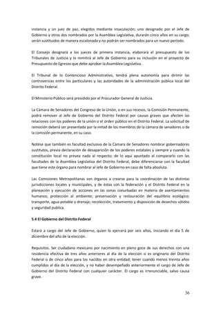 36
instancia y un juez de paz, elegidos mediante insaculación; uno designado por el Jefe de
Gobierno y otros dos nombrados por la Asamblea Legislativa, durarán cinco años en su cargo;
serán sustituidos de manera escalonada y no podrán ser nombrados para un nuevo período.
El Consejo designará a los jueces de primera instancia, elaborará el presupuesto de los
Tribunales de Justicia y lo remitirá al Jefe de Gobierno para su inclusión en el proyecto de
Presupuesto de Egresos que debe aprobar la Asamblea Legislativa.
El Tribunal de lo Contencioso Administrativo, tendrá plena autonomía para dirimir las
controversias entre los particulares y las autoridades de la administración pública local del
Distrito Federal.
El Ministerio Público será presidido por el Procurador General de Justicia.
La Cámara de Senadores del Congreso de la Unión, o en sus recesos, la Comisión Permanente,
podrá remover al Jefe de Gobierno del Distrito Federal por causas graves que afecten las
relaciones con los poderes de la unión o el orden público en el Distrito Federal. La solicitud de
remoción deberá ser presentada por la mitad de los miembros de la cámara de senadores o de
la comisión permanente, en su caso.
Notése que también es facultad exclusiva de la Cámara de Senadores nombrar gobernadores
sustitutos, previa declaración de desaparición de los poderes estatales y siempre y cuando la
constitución local no prevea nada al respecto; de lo aquí apuntado al compararlo con las
facultades de la Asamblea Legislativa del Distrito Federal, debe diferenciarse con la facultad
que tiene este órgano para nombrar al Jefe de Gobierno en caso de falta absoluta.
Las Comisiones Metropolitanas son órganos a crearse para la coordinación de las distintas
jurisdicciones locales y municipales, y de éstas con la federación y el Distrito Federal en la
planeación y ejecución de acciones en las zonas conurbadas en materia de asentamientos
humanos; protección al ambiente; preservación y restauración del equilibrio ecológico;
transporte, agua potable y drenaje; recolección, tratamiento y disposición de desechos sólidos
y seguridad publica.
5.4 El Gobierno del Distrito Federal
Estará a cargo del Jefe de Gobierno, quien lo ejercerá por seis años, iniciando el día 5 de
diciembre del año de la elección.
Requisitos. Ser ciudadano mexicano por nacimiento en pleno goce de sus derechos con una
residencia efectiva de tres años anteriores al día de la elección si es originario del Distrito
Federal o de cinco años para los nacidos en otra entidad; tener cuando menos treinta años
cumplidos al día de la elección, y no haber desempeñado anteriormente el cargo de Jefe de
Gobierno del Distrito Federal con cualquier carácter. El cargo es irrenunciable, salvo causa
grave.
 