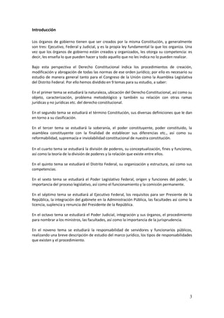 3
Introducción
Los órganos de gobierno tienen que ser creados por la misma Constitución, y generalmente
son tres: Ejecutivo, Federal y Judicial, y es la propia ley fundamental la que los organiza. Una
vez que los órganos de gobierno están creados y organizados, les otorga su competencia: es
decir, les enseña lo que pueden hacer y todo aquello que no les indica no lo pueden realizar.
Bajo esta perspectiva el Derecho Constitucional indica los procedimientos de creación,
modificación y abrogación de todas las normas de ese orden jurídico; por ello es necesario su
estudio de manera general tanto para el Congreso de la Unión como la Asamblea Legislativa
del Distrito Federal. Por ello hemos dividido en 9 temas para su estudio, a saber:
En el primer tema se estudiará la naturaleza, ubicación del Derecho Constitucional, así como su
objeto, caracterización, problema metodológico y también su relación con otras ramas
jurídicas y no jurídicas etc. del derecho constitucional.
En el segundo tema se estudiará el término Constitución, sus diversas definiciones que le dan
en torno a su clasificación.
En el tercer tema se estudiará la soberanía, el poder constituyente, poder constituido, la
asamblea constituyente con la finalidad de establecer sus diferencias etc., así como su
reformabilidad, supremacía e inviolabilidad constitucional de nuestra constitución.
En el cuarto tema se estudiará la división de poderes, su conceptualización, fines y funciones,
así como la teoría de la división de poderes y la relación que existe entre ellos.
En el quinto tema se estudiará el Distrito Federal, su organización y estructura, así como sus
competencias.
En el sexto tema se estudiará el Poder Legislativo Federal, origen y funciones del poder, la
importancia del proceso legislativo, así como el funcionamiento y la comisión permanente.
En el séptimo tema se estudiará al Ejecutivo Federal, los requisitos para ser Presiente de la
República, la integración del gabinete en la Administración Pública, las facultades así como la
licencia, suplencia y renuncia del Presidente de la República.
En el octavo tema se estudiará el Poder Judicial, integración y sus órganos, el procedimiento
para nombrar a los ministros, las facultades, así como la importancia de la jurisprudencia.
En el noveno tema se estudiará la responsabilidad de servidores y funcionarios públicos,
realizando una breve descripción de estudio del marco jurídico, los tipos de responsabilidades
que existen y el procedimiento.
 
