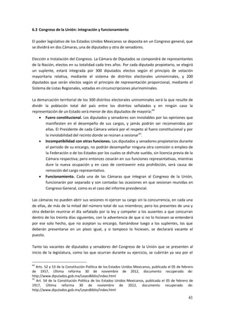 41
6.3 Congreso de la Unión: integración y funcionamiento
El poder legislativo de los Estados Unidos Mexicanos se deposita en un Congreso general, que
se dividirá en dos Cámaras, una de diputados y otra de senadores.
Elección e Instalación del Congreso. La Cámara de Diputados se compondrá de representantes
de la Nación, electos en su totalidad cada tres años. Por cada diputado propietario, se elegirá
un suplente, estará integrada por 300 diputados electos según el principio de votación
mayoritaria relativa, mediante el sistema de distritos electorales uninominales, y 200
diputados que serán electos según el principio de representación proporcional, mediante el
Sistema de Listas Regionales, votadas en circunscripciones plurinominales.
La demarcación territorial de los 300 distritos electorales uninominales será la que resulte de
dividir la población total del país entre los distritos señalados y en ningún caso la
representación de un Estado será menor de dos diputados de mayoría:44
 Fuero constitucional. Los diputados y senadores son inviolables por las opiniones que
manifiesten en el desempeño de sus cargos, y jamás podrán ser reconvenidos por
ellas. El Presidente de cada Cámara velará por el respeto al fuero constitucional y por
la inviolabilidad del recinto donde se reúnan a sesionar45
.
 Incompatibilidad con otras funciones. Los diputados y senadores propietarios durante
el periodo de su encargo, no podrán desempeñar ninguna otra comisión o empleo de
la Federación o de los Estados por los cuales se disfrute sueldo, sin licencia previa de la
Cámara respectiva; pero entonces cesarán en sus funciones representativas, mientras
dure la nueva ocupación y en caso de contravenir esta prohibición, será causa de
remoción del cargo representativo.
 Funcionamiento. Cada una de las Cámaras que integran al Congreso de la Unión,
funcionarán por separado y son contadas las ocasiones en que sesionan reunidas en
Congreso General, como es el caso del informe presidencial.
Las cámaras no pueden abrir sus sesiones ni ejercer su cargo sin la concurrencia, en cada una
de ellas, de más de la mitad del número total de sus miembros; pero los presentes de una y
otra deberán reunirse el día señalado por la ley y compeler a los ausentes a que concurran
dentro de los treinta días siguientes, con la advertencia de que si no lo hiciesen se entenderá
por ese solo hecho, que no aceptan su encargo, llamándose luego a los suplentes, los que
deberán presentarse en un plazo igual, y si tampoco lo hiciesen, se declarará vacante el
puesto.
Tanto las vacantes de diputados y senadores del Congreso de la Unión que se presenten al
inicio de la legislatura, como las que ocurran durante su ejercicio, se cubrirán ya sea por el
44
Arts. 52 y 53 de la Constitución Política de los Estados Unidos Mexicanos, publicada el 05 de febrero
de 1917, Última reforma 30 de noviembre de 2012, documento recuperado de:
http://www.diputados.gob.mx/LeyesBiblio/index.html
45
Art. 54 de la Constitución Política de los Estados Unidos Mexicanos, publicada el 05 de febrero de
1917, Última reforma 30 de noviembre de 2012, documento recuperado de:
http://www.diputados.gob.mx/LeyesBiblio/index.html
 