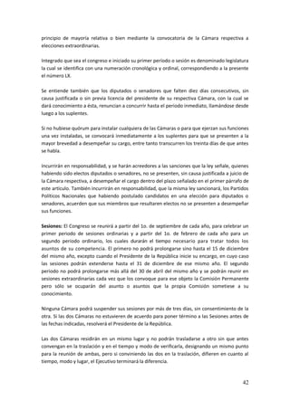 42
principio de mayoría relativa o bien mediante la convocatoria de la Cámara respectiva a
elecciones extraordinarias.
Integrado que sea el congreso e iniciado su primer período o sesión es denominado legislatura
la cual se identifica con una numeración cronológica y ordinal, correspondiendo a la presente
el número LX.
Se entiende también que los diputados o senadores que falten diez días consecutivos, sin
causa justificada o sin previa licencia del presidente de su respectiva Cámara, con la cual se
dará conocimiento a ésta, renuncian a concurrir hasta el periodo inmediato, llamándose desde
luego a los suplentes.
Si no hubiese quórum para instalar cualquiera de las Cámaras o para que ejerzan sus funciones
una vez instaladas, se convocará inmediatamente a los suplentes para que se presenten a la
mayor brevedad a desempeñar su cargo, entre tanto transcurren los treinta días de que antes
se habla.
Incurrirán en responsabilidad, y se harán acreedores a las sanciones que la ley señale, quienes
habiendo sido electos diputados o senadores, no se presenten, sin causa justificada a juicio de
la Cámara respectiva, a desempeñar el cargo dentro del plazo señalado en el primer párrafo de
este artículo. También incurrirán en responsabilidad, que la misma ley sancionará, los Partidos
Políticos Nacionales que habiendo postulado candidatos en una elección para diputados o
senadores, acuerden que sus miembros que resultaren electos no se presenten a desempeñar
sus funciones.
Sesiones: El Congreso se reunirá a partir del 1o. de septiembre de cada año, para celebrar un
primer periodo de sesiones ordinarias y a partir del 1o. de febrero de cada año para un
segundo periodo ordinario, los cuales durarán el tiempo necesario para tratar todos los
asuntos de su competencia. El primero no podrá prolongarse sino hasta el 15 de diciembre
del mismo año, excepto cuando el Presidente de la República inicie su encargo, en cuyo caso
las sesiones podrán extenderse hasta el 31 de diciembre de ese mismo año. El segundo
periodo no podrá prolongarse más allá del 30 de abril del mismo año y se podrán reunir en
sesiones extraordinarias cada vez que los convoque para ese objeto la Comisión Permanente
pero sólo se ocuparán del asunto o asuntos que la propia Comisión sometiese a su
conocimiento.
Ninguna Cámara podrá suspender sus sesiones por más de tres días, sin consentimiento de la
otra. Si las dos Cámaras no estuvieren de acuerdo para poner término a las Sesiones antes de
las fechas indicadas, resolverá el Presidente de la República.
Las dos Cámaras residirán en un mismo lugar y no podrán trasladarse a otro sin que antes
convengan en la traslación y en el tiempo y modo de verificarla, designando un mismo punto
para la reunión de ambas, pero si conviniendo las dos en la traslación, difieren en cuanto al
tiempo, modo y lugar, el Ejecutivo terminará la diferencia.
 
