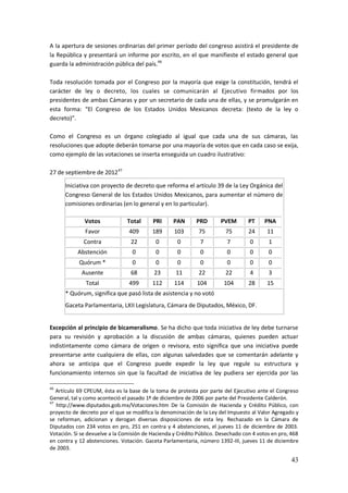43
A la apertura de sesiones ordinarias del primer período del congreso asistirá el presidente de
la República y presentará un informe por escrito, en el que manifieste el estado general que
guarda la administración pública del país.46
Toda resolución tomada por el Congreso por la mayoría que exige la constitución, tendrá el
carácter de ley o decreto, los cuales se comunicarán al Ejecutivo firmados por los
presidentes de ambas Cámaras y por un secretario de cada una de ellas, y se promulgarán en
esta forma: “El Congreso de los Estados Unidos Mexicanos decreta: (texto de la ley o
decreto)”.
Como el Congreso es un órgano colegiado al igual que cada una de sus cámaras, las
resoluciones que adopte deberán tomarse por una mayoría de votos que en cada caso se exija,
como ejemplo de las votaciones se inserta enseguida un cuadro ilustrativo:
27 de septiembre de 201247
Iniciativa con proyecto de decreto que reforma el artículo 39 de la Ley Orgánica del
Congreso General de los Estados Unidos Mexicanos, para aumentar el número de
comisiones ordinarias (en lo general y en lo particular).
Votos Total PRI PAN PRD PVEM PT PNA
Favor 409 189 103 75 75 24 11
Contra 22 0 0 7 7 0 1
Abstención 0 0 0 0 0 0 0
Quórum * 0 0 0 0 0 0 0
Ausente 68 23 11 22 22 4 3
Total 499 112 114 104 104 28 15
* Quórum, significa que pasó lista de asistencia y no votó
Gaceta Parlamentaria, LXII Legislatura, Cámara de Diputados, México, DF.
Excepción al principio de bicameralismo. Se ha dicho que toda iniciativa de ley debe turnarse
para su revisión y aprobación a la discusión de ambas cámaras, quienes pueden actuar
indistintamente como cámara de origen o revisora, esto significa que una iniciativa puede
presentarse ante cualquiera de ellas, con algunas salvedades que se comentarán adelante y
ahora se anticipa que el Congreso puede expedir la ley que regule su estructura y
funcionamiento internos sin que la facultad de iniciativa de ley pudiera ser ejercida por las
46
Artículo 69 CPEUM, ésta es la base de la toma de protesta por parte del Ejecutivo ante el Congreso
General, tal y como aconteció el pasado 1º de diciembre de 2006 por parte del Presidente Calderón.
47
http://www.diputados.gob.mx/Votaciones.htm De la Comisión de Hacienda y Crédito Público, con
proyecto de decreto por el que se modifica la denominación de la Ley del Impuesto al Valor Agregado y
se reforman, adicionan y derogan diversas disposiciones de esta ley. Rechazado en la Cámara de
Diputados con 234 votos en pro, 251 en contra y 4 abstenciones, el jueves 11 de diciembre de 2003.
Votación. Si se devuelve a la Comisión de Hacienda y Crédito Público. Desechado con 4 votos en pro, 468
en contra y 12 abstenciones. Votación. Gaceta Parlamentaria, número 1392-III, jueves 11 de diciembre
de 2003.
 