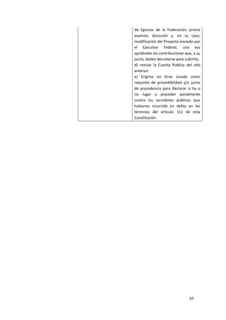45
de Egresos de la Federación, previo
examen, discusión y, en su caso,
modificación del Proyecto enviado por
el Ejecutivo Federal, una vez
aprobadas las contribuciones que, a su
juicio, deben decretarse para cubrirlo;
d) revisar la Cuenta Pública del año
anterior.
e) Erigirse en Gran Jurado como
requisito de procedibilidad y/o juicio
de procedencia para Declarar si ha o
no lugar a proceder penalmente
contra los servidores públicos que
hubieren incurrido en delito en los
términos del artículo 111 de esta
Constitución.
 