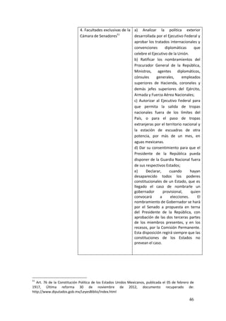 46
4. Facultades exclusivas de la
Cámara de Senadores51
a) Analizar la política exterior
desarrollada por el Ejecutivo Federal y
aprobar los tratados internacionales y
convenciones diplomáticas que
celebre el Ejecutivo de la Unión.
b) Ratificar los nombramientos del
Procurador General de la República,
Ministros, agentes diplomáticos,
cónsules generales, empleados
superiores de Hacienda, coroneles y
demás jefes superiores del Ejército,
Armada y Fuerza Aérea Nacionales;
c) Autorizar al Ejecutivo Federal para
que permita la salida de tropas
nacionales fuera de los límites del
País, o para el paso de tropas
extranjeras por el territorio nacional y
la estación de escuadras de otra
potencia, por más de un mes, en
aguas mexicanas.
d) Dar su consentimiento para que el
Presidente de la República pueda
disponer de la Guardia Nacional fuera
de sus respectivos Estados;
e) Declarar, cuando hayan
desaparecido todos los poderes
constitucionales de un Estado, que es
llegado el caso de nombrarle un
gobernador provisional, quien
convocará a elecciones. El
nombramiento de Gobernador se hará
por el Senado a propuesta en terna
del Presidente de la República, con
aprobación de las dos terceras partes
de los miembros presentes, y en los
recesos, por la Comisión Permanente.
Esta disposición regirá siempre que las
constituciones de los Estados no
prevean el caso.
51
Art. 76 de la Constitución Política de los Estados Unidos Mexicanos, publicada el 05 de febrero de
1917, Última reforma 30 de noviembre de 2012, documento recuperado de:
http://www.diputados.gob.mx/LeyesBiblio/index.html
 