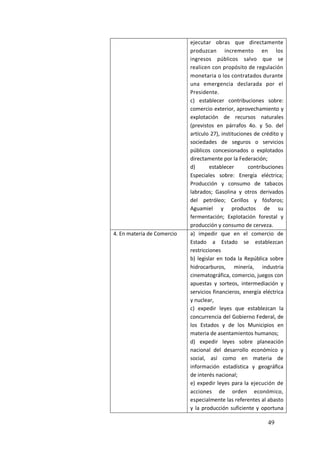 49
ejecutar obras que directamente
produzcan incremento en los
ingresos públicos salvo que se
realicen con propósito de regulación
monetaria o los contratados durante
una emergencia declarada por el
Presidente.
c) establecer contribuciones sobre:
comercio exterior, aprovechamiento y
explotación de recursos naturales
(previstos en párrafos 4o. y 5o. del
artículo 27), instituciones de crédito y
sociedades de seguros o servicios
públicos concesionados o explotados
directamente por la Federación;
d) establecer contribuciones
Especiales sobre: Energía eléctrica;
Producción y consumo de tabacos
labrados; Gasolina y otros derivados
del petróleo; Cerillos y fósforos;
Aguamiel y productos de su
fermentación; Explotación forestal y
producción y consumo de cerveza.
4. En materia de Comercio a) impedir que en el comercio de
Estado a Estado se establezcan
restricciones
b) legislar en toda la República sobre
hidrocarburos, minería, industria
cinematográfica, comercio, juegos con
apuestas y sorteos, intermediación y
servicios financieros, energía eléctrica
y nuclear,
c) expedir leyes que establezcan la
concurrencia del Gobierno Federal, de
los Estados y de los Municipios en
materia de asentamientos humanos;
d) expedir leyes sobre planeación
nacional del desarrollo económico y
social, así como en materia de
información estadística y geográfica
de interés nacional;
e) expedir leyes para la ejecución de
acciones de orden económico,
especialmente las referentes al abasto
y la producción suficiente y oportuna
 