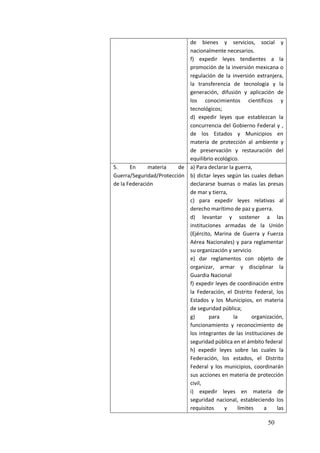 50
de bienes y servicios, social y
nacionalmente necesarios.
f) expedir leyes tendientes a la
promoción de la inversión mexicana o
regulación de la inversión extranjera,
la transferencia de tecnología y la
generación, difusión y aplicación de
los conocimientos científicos y
tecnológicos;
d) expedir leyes que establezcan la
concurrencia del Gobierno Federal y ,
de los Estados y Municipios en
materia de protección al ambiente y
de preservación y restauración del
equilibrio ecológico.
5. En materia de
Guerra/Seguridad/Protección
de la Federación
a) Para declarar la guerra,
b) dictar leyes según las cuales deban
declararse buenas o malas las presas
de mar y tierra,
c) para expedir leyes relativas al
derecho marítimo de paz y guerra.
d) levantar y sostener a las
instituciones armadas de la Unión
(Ejército, Marina de Guerra y Fuerza
Aérea Nacionales) y para reglamentar
su organización y servicio
e) dar reglamentos con objeto de
organizar, armar y disciplinar la
Guardia Nacional
f) expedir leyes de coordinación entre
la Federación, el Distrito Federal, los
Estados y los Municipios, en materia
de seguridad pública;
g) para la organización,
funcionamiento y reconocimiento de
los integrantes de las instituciones de
seguridad pública en el ámbito federal
h) expedir leyes sobre las cuales la
Federación, los estados, el Distrito
Federal y los municipios, coordinarán
sus acciones en materia de protección
civil,
i) expedir leyes en materia de
seguridad nacional, estableciendo los
requisitos y límites a las
 