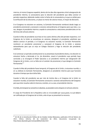 58
interino; el mismo Congreso expedirá, dentro de los diez días siguientes al de la designación de
presidente interino, la convocatoria para la elección del presidente que deba concluir el
periodo respectivo; debiendo mediar entre la fecha de la convocatoria y la que se señale para
la verificación de las elecciones, un plazo no menor de catorce meses, ni mayor de dieciocho.
Si el Congreso no estuviere en sesiones, la Comisión Permanente nombrará desde luego un
presidente provisional y convocará a sesiones extraordinarias al Congreso para que éste, a su
vez, designe al presidente interino y expida la convocatoria a elecciones presidenciales en los
términos del artículo anterior.
Cuando la falta de presidente ocurriese en los cuatro últimos años del periodo respectivo, si el
Congreso de la Unión se encontrase en sesiones, designará al presidente substituto que
deberá concluir el periodo; si el Congreso no estuviere reunido, la Comisión Permanente
nombrará un presidente provisional y convocará al Congreso de la Unión a sesiones
extraordinarias para que se erija en Colegio Electoral y haga la elección del presidente
substituto.
Si al comenzar un periodo constitucional no se presentase el presidente electo, o la elección no
estuviere hecha y declarada al 1o. de diciembre, cesará el presidente cuyo periodo haya
concluido y se encargará el Poder Ejecutivo a un presidente interino por designación del
Congreso de la Unión, o en su falta con el carácter de provisional, el que designe la Comisión
Permanente.67
Cuando la falta del presidente fuese temporal, el Congreso de la Unión, si estuviese reunido, o
en su defecto la Comisión Permanente, designará un presidente interino para que funcione
durante el tiempo que dure dicha falta.
Cuando la falta del presidente sea por más de treinta días y el Congreso de la Unión no
estuviere reunido, la Comisión Permanente convocará a sesiones extraordinarias del Congreso
para que éste resuelva sobre la licencia y nombre, en su caso, al presidente interino.
Si la falta, de temporal se convierte en absoluta, se procederá como dispone el artículo anterior.
El cargo de Presidente de la República sólo es renunciable por causa grave, la cual deberá
ser calificada por el Congreso de la Unión, ante el que se presentará la renuncia.
67
Art 85 de la Constitución Política de los Estados Unidos Mexicanos, publicada el 05 de febrero de
1917, Última reforma 30 de noviembre de 2012, documento recuperado de:
http://www.diputados.gob.mx/LeyesBiblio/index.html
 