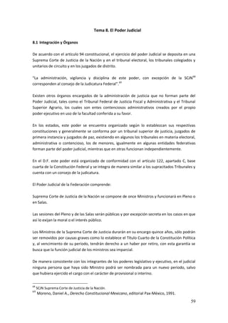 59
Tema 8. El Poder Judicial
8.1 Integración y Órganos
De acuerdo con el artículo 94 constitucional, el ejercicio del poder Judicial se deposita en una
Suprema Corte de Justicia de la Nación y en el tribunal electoral, los tribunales colegiados y
unitarios de circuito y en los juzgados de distrito.
“La administración, vigilancia y disciplina de este poder, con excepción de la SCJN68
corresponden al consejo de la Judicatura Federal”.69
Existen otros órganos encargados de la administración de justicia que no forman parte del
Poder Judicial, tales como el Tribunal Federal de Justicia Fiscal y Administrativa y el Tribunal
Superior Agrario, los cuales son entes contenciosos administrativos creados por el propio
poder ejecutivo en uso de la facultad conferida a su favor.
En los estados, este poder se encuentra organizado según lo establezcan sus respectivas
constituciones y generalmente se conforma por un tribunal superior de justicia, juzgados de
primera instancia y juzgados de paz, existiendo en algunos los tribunales en materia electoral,
administrativa o contencioso, los de menores, igualmente en algunas entidades federativas
forman parte del poder judicial, mientras que en otras funcionan independientemente.
En el D.F. este poder está organizado de conformidad con el artículo 122, apartado C, base
cuarta de la Constitución Federal y se integra de manera similar a los supracitados Tribunales y
cuenta con un consejo de la judicatura.
El Poder Judicial de la Federación comprende:
Suprema Corte de Justicia de la Nación se compone de once Ministros y funcionará en Pleno o
en Salas.
Las sesiones del Pleno y de las Salas serán públicas y por excepción secreta en los casos en que
así lo exijan la moral o el interés público.
Los Ministros de la Suprema Corte de Justicia durarán en su encargo quince años, sólo podrán
ser removidos por causas graves como lo establece el Título Cuarto de la Constitución Política
y, al vencimiento de su período, tendrán derecho a un haber por retiro, con esta garantía se
busca que la función judicial de los ministros sea imparcial.
De manera consistente con los integrantes de los poderes legislativo y ejecutivo, en el judicial
ninguna persona que haya sido Ministro podrá ser nombrada para un nuevo periodo, salvo
que hubiera ejercido el cargo con el carácter de provisional o interino.
68
SCJN Suprema Corte de Justicia de la Nación.
69
Moreno, Daniel A., Derecho Constitucional Mexicano, editorial Pax-México, 1991.
 