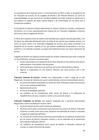 60
La competencia de la Suprema Corte, su funcionamiento en Pleno y Salas, la competencia de
los Tribunales de Circuito, de los Juzgados de Distrito y del Tribunal Electoral, así como las
responsabilidades en que incurran los servidores públicos del Poder Judicial, se regirán por lo
que dispone la orgánica del poder judicial federal y de conformidad con las bases que la
Constitución establece.
El Consejo de la Judicatura Federal determinará el número, división en circuitos, competencia
territorial y, en su caso, especialización por materia, de los Tribunales Colegiados y Unitarios
de Circuito y de los Juzgados de Distrito.
El Pleno de la Suprema Corte de Justicia está facultado para expedir acuerdos generales, a fin
de lograr una adecuada distribución entre las Salas de los asuntos que competa conocer a la
Corte, así como remitir a los Tribunales Colegiados de Circuito, para mayor prontitud en el
despacho de los asuntos, aquéllos en los que hubiera establecido jurisprudencia o los que,
conforme a los referidos acuerdos, la propia Corte determine para una mejor impartición de
justicia.
Juzgados de Distrito son órganos jurisdiccionales de carácter unipersonal que están a cargo de
un Juez de Distrito, conocen y resuelven sobre:
 Juicios relacionados con la aplicación de las leyes federales en las materias civil, penal y
administrativa, o de tratados internacionales;
 Juicios de Amparo indirecto en las materias civil, penal, administrativa y laboral.
 Algunos se especializan en una materia, mientras que otros conocen dos o más
materias.
Tribunales Unitarios de Circuito. También son unipersonales y están a cargo de un solo
Magistrado. Conocen de materias civil, penal o administrativo y tienen encomendado resolver:
 Los juicios de amparo promovidos en contra de otros Tribunales Unitarios de Circuito,
que no sean sentencias definitivas;
 Apelaciones de Juicios;
 El recurso de denegada apelación,
 Los conflictos de las competencias entre Jueces de Distrito y la calificación de
impedimentos y excusas, excepto lo relativo a los juicios de amparo.
Tribunales Colegiados de Circuito. Son órganos integrados por 3 personas denominados
Magistrados y tienen facultad para resolver sobre:
 Juicios de amparo directo contra sentencias definitivas;
 Recursos contra autos o resoluciones que pronuncien los Jueces de Distrito, Tribunales
Unitarios o cuando, entre otros casos, desechen una demanda de amparo o concedan
o nieguen la suspensión definitiva.
 Los recursos de revisión contra sentencias pronunciadas en la audiencia constitucional
por los jueces de distrito, tribunales unitarios o de los tribunales de lo contencioso
administrativo federales y del D.F.
 Los conflictos de competencia entre jueces de distrito o tribunales unitarios de
circuito, en materia de juicios de amparo
 