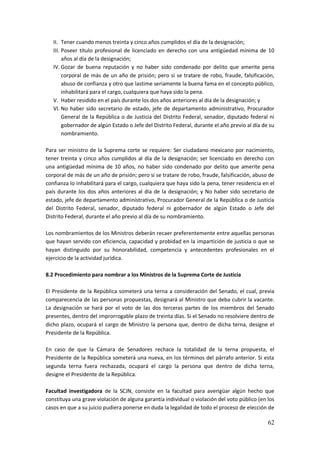 62
II. Tener cuando menos treinta y cinco años cumplidos el día de la designación;
III. Poseer título profesional de licenciado en derecho con una antigüedad mínima de 10
años al día de la designación;
IV. Gozar de buena reputación y no haber sido condenado por delito que amerite pena
corporal de más de un año de prisión; pero si se tratare de robo, fraude, falsificación,
abuso de confianza y otro que lastime seriamente la buena fama en el concepto público,
inhabilitará para el cargo, cualquiera que haya sido la pena.
V. Haber residido en el país durante los dos años anteriores al día de la designación; y
VI. No haber sido secretario de estado, jefe de departamento administrativo, Procurador
General de la República o de Justicia del Distrito Federal, senador, diputado federal ni
gobernador de algún Estado o Jefe del Distrito Federal, durante el año previo al día de su
nombramiento.
Para ser ministro de la Suprema corte se requiere: Ser ciudadano mexicano por nacimiento,
tener treinta y cinco años cumplidos al día de la designación; ser licenciado en derecho con
una antigüedad mínima de 10 años, no haber sido condenado por delito que amerite pena
corporal de más de un año de prisión; pero si se tratare de robo, fraude, falsificación, abuso de
confianza lo inhabilitará para el cargo, cualquiera que haya sido la pena, tener residencia en el
país durante los dos años anteriores al día de la designación; y No haber sido secretario de
estado, jefe de departamento administrativo, Procurador General de la República o de Justicia
del Distrito Federal, senador, diputado federal ni gobernador de algún Estado o Jefe del
Distrito Federal, durante el año previo al día de su nombramiento.
Los nombramientos de los Ministros deberán recaer preferentemente entre aquellas personas
que hayan servido con eficiencia, capacidad y probidad en la impartición de justicia o que se
hayan distinguido por su honorabilidad, competencia y antecedentes profesionales en el
ejercicio de la actividad jurídica.
8.2 Procedimiento para nombrar a los Ministros de la Suprema Corte de Justicia
El Presidente de la República someterá una terna a consideración del Senado, el cual, previa
comparecencia de las personas propuestas, designará al Ministro que deba cubrir la vacante.
La designación se hará por el voto de las dos terceras partes de los miembros del Senado
presentes, dentro del improrrogable plazo de treinta días. Si el Senado no resolviere dentro de
dicho plazo, ocupará el cargo de Ministro la persona que, dentro de dicha terna, designe el
Presidente de la República.
En caso de que la Cámara de Senadores rechace la totalidad de la terna propuesta, el
Presidente de la República someterá una nueva, en los términos del párrafo anterior. Si esta
segunda terna fuera rechazada, ocupará el cargo la persona que dentro de dicha terna,
designe el Presidente de la República.
Facultad investigadora de la SCJN, consiste en la facultad para averigüar algún hecho que
constituya una grave violación de alguna garantía individual o violación del voto público (en los
casos en que a su juicio pudiera ponerse en duda la legalidad de todo el proceso de elección de
 