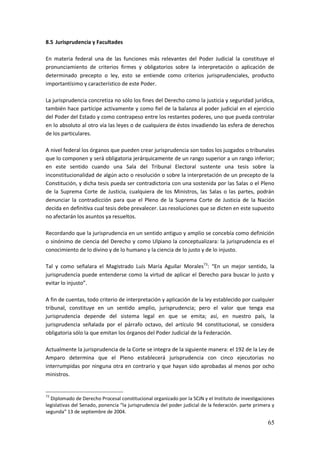 65
8.5 Jurisprudencia y Facultades
En materia federal una de las funciones más relevantes del Poder Judicial la constituye el
pronunciamiento de criterios firmes y obligatorios sobre la interpretación o aplicación de
determinado precepto o ley, esto se entiende como criterios jurisprudenciales, producto
importantísimo y característico de este Poder.
La jurisprudencia concretiza no sólo los fines del Derecho como la justicia y seguridad jurídica,
también hace partícipe activamente y como fiel de la balanza al poder judicial en el ejercicio
del Poder del Estado y como contrapeso entre los restantes poderes, uno que pueda controlar
en lo absoluto al otro vía las leyes o de cualquiera de éstos invadiendo las esfera de derechos
de los particulares.
A nivel federal los órganos que pueden crear jurisprudencia son todos los juzgados o tribunales
que lo componen y será obligatoria jerárquicamente de un rango superior a un rango inferior;
en este sentido cuando una Sala del Tribunal Electoral sustente una tesis sobre la
inconstitucionalidad de algún acto o resolución o sobre la interpretación de un precepto de la
Constitución, y dicha tesis pueda ser contradictoria con una sostenida por las Salas o el Pleno
de la Suprema Corte de Justicia, cualquiera de los Ministros, las Salas o las partes, podrán
denunciar la contradicción para que el Pleno de la Suprema Corte de Justicia de la Nación
decida en definitiva cual tesis debe prevalecer. Las resoluciones que se dicten en este supuesto
no afectarán los asuntos ya resueltos.
Recordando que la jurisprudencia en un sentido antiguo y amplio se concebía como definición
o sinónimo de ciencia del Derecho y como Ulpiano la conceptualizara: la jurisprudencia es el
conocimiento de lo divino y de lo humano y la ciencia de lo justo y de lo injusto.
Tal y como señalara el Magistrado Luís María Aguilar Morales73
: “En un mejor sentido, la
jurisprudencia puede entenderse como la virtud de aplicar el Derecho para buscar lo justo y
evitar lo injusto”.
A fin de cuentas, todo criterio de interpretación y aplicación de la ley establecido por cualquier
tribunal, constituye en un sentido amplio, jurisprudencia; pero el valor que tenga esa
jurisprudencia depende del sistema legal en que se emita; así, en nuestro país, la
jurisprudencia señalada por el párrafo octavo, del artículo 94 constitucional, se considera
obligatoria sólo la que emitan los órganos del Poder Judicial de la Federación.
Actualmente la jurisprudencia de la Corte se integra de la siguiente manera: el 192 de la Ley de
Amparo determina que el Pleno establecerá jurisprudencia con cinco ejecutorias no
interrumpidas por ninguna otra en contrario y que hayan sido aprobadas al menos por ocho
ministros.
73
Diplomado de Derecho Procesal constitucional organizado por la SCJN y el Instituto de investigaciones
legislativas del Senado, ponencia “la jurisprudencia del poder judicial de la federación. parte primera y
segunda” 13 de septiembre de 2004.
 