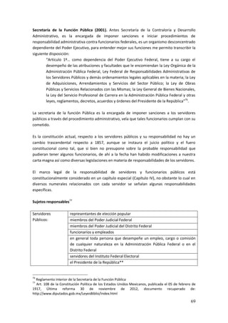 69
Secretaría de la Función Pública (2001). Antes Secretaría de la Contraloría y Desarrollo
Administrativo, es la encargada de imponer sanciones e iniciar procedimientos de
responsabilidad administrativa contra funcionarios federales, es un organismo desconcentrado
dependiente del Poder Ejecutivo, para entender mejor sus funciones me permito transcribir la
siguiente disposición:
“Artículo 1º… como dependencia del Poder Ejecutivo Federal, tiene a su cargo el
desempeño de las atribuciones y facultades que le encomiendan la Ley Orgánica de la
Administración Pública Federal, Ley Federal de Responsabilidades Administrativas de
los Servidores Públicos y demás ordenamientos legales aplicables en la materia; la Ley
de Adquisiciones, Arrendamientos y Servicios del Sector Público; la Ley de Obras
Públicas y Servicios Relacionados con las Mismas; la Ley General de Bienes Nacionales,
la Ley del Servicio Profesional de Carrera en la Administración Pública Federal y otras
leyes, reglamentos, decretos, acuerdos y órdenes del Presidente de la República”76
.
La secretaria de la función Pública es la encargada de imponer sanciones a los servidores
públicos a través del procedimiento administrativo, vela que tales funcionarios cumplan con su
cometido.
Es la constitución actual, respecto a los servidores públicos y su responsabilidad no hay un
cambio trascendental respecto a 1857, aunque se instaura el juicio político y el fuero
constitucional como tal, que si bien no presupone sobre la probable responsabilidad que
pudieran tener algunos funcionarios, de ahí a la fecha han habido modificaciones a nuestra
carta magna así como diversas legislaciones en materia de responsabilidades de los servidores.
El marco legal de la responsabilidad de servidores y funcionarios públicos está
constitucionalmente considerado en un capítulo especial (Capítulo IV), no obstante lo cual en
diversos numerales relacionados con cada servidor se señalan algunas responsabilidades
específicas.
Sujetos responsables77
Servidores
Públicos:
representantes de elección popular
miembros del Poder Judicial Federal
miembros del Poder Judicial del Distrito Federal
funcionarios y empleados
en general toda persona que desempeñe un empleo, cargo o comisión
de cualquier naturaleza en la Administración Pública Federal o en el
Distrito Federal
servidores del Instituto Federal Electoral
el Presidente de la República**
76
Reglamento interior de la Secretaría de la Función Pública
77
Art. 108 de la Constitución Política de los Estados Unidos Mexicanos, publicada el 05 de febrero de
1917, Última reforma 30 de noviembre de 2012, documento recuperado de:
http://www.diputados.gob.mx/LeyesBiblio/index.html
 