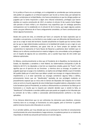 71
En lo jurídico el fuero era un privilegio, en la antigüedad se consideraba que ciertas personas
sólo podían ser juzgadas en un tribunal especial o por los de su misma clase, por ejemplo los
nobles o aristócratas en la Edad Media, o los fueros eclesiásticos en que los clérigos podían ser
juzgados por la Santa Inquisición o algún otro tribunal eclesiástico, privilegios que fueron
abolidos en nuestra constitución de 1917, al analizar el articulo 13 de nuestra Carta Magna
sólo persiste el fuero militar y en situaciones muy especificas que sin embargo pareciera
contraponerse con lo establecido en el articulo 61 de la misma, que según algunos autores
existe una gran diferencia de el fuero antiguamente concebido y el fuero constitucional que
tienen algunos funcionarios.
Desde otro punto de vista, se entiende por fuero un conjunto de leyes especiales que se
conceden a una persona, a un territorio o una ciudad, y que son diferentes del Derecho por el
que se va a regir el resto del territorio. Sucede actualmente en España que las normas civiles
por las que se rigen determinadas cuestiones en la totalidad del estado no van a regir en una
región o comunidad autónoma, por gozar ésta de un fuero propio (el ejemplo más
característico lo representa el Fuero Nuevo de Navarra) y podríamos decir también que en
México con la reforma constitucional en materia indígena a las comunidades se les privilegiará
con el respeto de algunas de sus costumbres, aún y cuando haya leyes de otro orden que
debieran aplicárseles.
En México, constitucionalmente se dice que el Presidente de la República, los Secretarios de
Estado, los diputados y senadores a nivel federal, los Gobernadores (incluyendo al jefe de
Gobierno del D.F.), los diputados a nivel de sus respectivos estados, gozan de “Fuero” y ello
significa que en el ejercicio de sus funciones y mientras dura su encargo, no pueden ser
juzgados igual que se juzga a los ciudadanos, se explica ese privilegio debido a que el mandato
del pueblo (dado por el voto) hace que deban cumplir ese encargo sin ninguna distracción o
impedimento y si al estar ejerciendo sus encargos cometieran algunas faltas o delitos,
primeramente tienen que ser “desaforados” (quitados de ese privilegio) mediante un
procedimiento especial que se inicia ante la Cámara de Diputados del Congreso de la Unión
como se verá en el punto siguiente de esta Unidad (para los gobernadores y diputados) o ante
la de Senadores (para el Presidente), se analiza si efectivamente se cometieron las faltas por el
funcionario y si resulta que la mayoría por votación deciden que si existió la falta, se
“desaforaría” al Presidente o servidor público para que pueda ser juzgado en los tribunales por
la comisión de la falta o delito o sancionado administrativamente conforme a las leyes
aplicables.
Si las Cámaras determinan que no son suficientes los elementos para desaforar, entonces
mientras dure en su encargo, el funcionario no sería juzgado, pero al terminar su gestión
podría iniciarse el juicio ante tribunales en su contra.
Si un servidor público, por muy elevada que sea se jerarquía ha incurrido en conculcaciones
constitucionales de suma trascendencia, luego entonces, no podemos pensar en un sistema de
impunidad, en donde esa actuación permanezca sin sanción alguna.
 