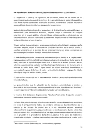 72
9.4 Procedimiento de Responsabilidad; Declaración de Procedencia y Juicio Político
El Congreso de la Unión y las Legislaturas de los Estados, dentro de los ámbitos de sus
respectivas competencias, expedirán las leyes de responsabilidades de los servidores públicos
y las demás normas conducentes a sancionar a quienes, teniendo este carácter, incurran en
responsabilidad, de conformidad con las siguientes prevenciones:
Mediante juicio político se impondrán las sanciones de destitución del servidor público y en su
inhabilitación para desempeñar funciones, empleos, cargos o comisiones de cualquier
naturaleza en el servicio público, a los servidores públicos cuando en el ejercicio de sus
funciones incurran en actos u omisiones que redunden en perjuicio de los intereses públicos
fundamentales o de su buen despacho.
El juicio político sirve para imponer sanciones de destitución o inhabilitación para desempeñar
funciones, empleos, cargos o comisiones de cualquier naturaleza en el servicio público, a
aquellos funcionarios en el ejercicio de sus funciones incurran en actos u omisiones que
redunden en perjuicio de los intereses públicos fundamentales.
El antecedente jurídico mas cercano que conocemos del juicio político es el “impeachment”
ingles cuyo desenvolvimiento histórico realiza exhaustivamente en su obra el doctor Vicente C.
Gallo, este autor al definir el impeachment trae la definición de Hallam que dice: “Es una
solemne acusación contra cualquier individuo hecha por la Cámara de los Comunes ante la
barra de la Cámara de los Lores”81
, figura tomada por España en el Juicio de Residencia ya
comentado al respecto de las leyes de indias y la Constitución de Cádiz y luego por los Estados
Unidos y asi surgió en nuestro sistema jurídico.
El juicio político no procede por la mera expresión de ideas y a esto se le puede denominar
inmunidad o fuero.
Los procedimientos para la aplicación de las sanciones administrativas o penales se
desarrollarán autónomamente y sólo se requerirá la declaración de procedencia (“desafuero”)
en contra aquellos servidores investidos de inmunidad o fuero constitucional.
Se requiere de la declaración de procedencia (“desafuero”) en contra de aquellos servidores
investidos de inmunidad o fuero constitucional.
Las leyes determinarán los casos y las circunstancias en los que se deba sancionar penalmente
por causa de enriquecimiento ilícito a los servidores públicos que durante el tiempo de su
encargo, o por motivos del mismo, por sí o por interpósita persona, aumenten
substancialmente su patrimonio, adquieran bienes o se conduzcan como dueños sobre ellos,
cuya procedencia lícita no pudiesen justificar. Las leyes penales sancionarán con el decomiso y
con la privación de la propiedad de dichos bienes, además de las penas de destitución e
inhabilitación. Cualquier ciudadano mediante la presentación de elementos de prueba, podrá
81
Enciclopedia Jurídica Omeba Tomo XVII, Editores Libreros, página 435.
 