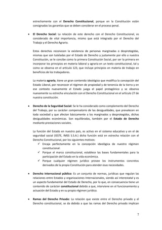 7
estrechamente con el Derecho Constitucional, porque en la Constitución están
consignadas las garantías que se deben considerar en el proceso penal.
 El Derecho Social: La relación de este derecho con el Derecho Constitucional, es
considerado de vital importancia, mismo que está integrado por el Derecho del
Trabajo y el Derecho Agrario.
Estos derechos reconocen la existencia de personas marginadas o desprotegidas,
mismas que son tuteladas por el Estado de Derecho y justamente por ello a nuestra
Constitución, se le concibe como la primera Constitución Social, por ser la primera en
incorporar los principios en materia laboral y agraria en un texto constitucional, tal y
como se observa en el artículo 123, que incluye principios en materia de trabajo en
beneficios de los trabajadores.
La materia agraria, tiene un gran contenido ideológico que modifica la concepción del
Estado Liberal, por reconocer el régimen de propiedad y de tenencia de la tierra y en
ese contexto nuevamente el Estado juega el papel protagónico y se observa
nuevamente su estrecha vinculación con el Derecho Constitucional en el artículo 27 de
nuestra constitución.
 Derecho de la Seguridad Social: Se le ha considerado como complemento del Derecho
del Trabajo, por su carácter compensatorio de las desigualdades, que prevalecen en
toda sociedad y que afectan básicamente a los marginados y desprotegidos, dichas
desigualdades económicas. Son equilibradas, también por el Estado de Derecho
mediante prestaciones sociales.
La función del Estado en nuestro país, es activo en el sistema educativo y en el de
seguridad social (ISSTE, IMSS S.S.A.) dicha función está en estrecha relación con el
Derecho Constitucional, por los siguientes motivos:
 Encaja perfectamente en la concepción ideológica de nuestro régimen
constitucional.
 Porque el marco constitucional, establece las bases fundamentales para la
participación del Estado en la vida económica.
 Porque cualquier régimen jurídico provee los instrumentos concretos
derivados de la propia Constitución para atender esas necesidades.
 Derecho Internacional público: Es un conjunto de normas, jurídicas que regulan las
relaciones entre Estados y organizaciones Internacionales, siendo así interestatal y es
un aspecto fundamental del Estado de Derecho, por lo que, en consecuencia tiene un
contenido de carácter constitucional debido a que, interviene en el funcionamiento y
actuación del Estado y en su propio régimen jurídico.
 Ramas del Derecho Privado: La relación que existe entre el Derecho privado y el
Derecho constitucional, se da debido a que las ramas del Derecho privado implican
 