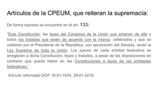 Artículos de la CPEUM, que reiteran la supremacía:
De forma expresa se encuentra en el art. 133:
“Esta Constitución, las leyes del Congreso de la Unión que emanen de ella y
todos los tratados que estén de acuerdo con la misma, celebrados y que se
celebren por el Presidente de la República, con aprobación del Senado, serán la
Ley Suprema de toda la Unión. Los jueces de cada entidad federativa se
arreglarán a dicha Constitución, leyes y tratados, a pesar de las disposiciones en
contrario que pueda haber en las Constituciones o leyes de las entidades
federativas.”
Artículo reformado DOF 18-01-1934, 29-01-2016
 