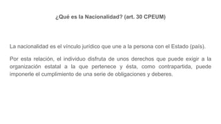 ¿Qué es la Nacionalidad? (art. 30 CPEUM)
La nacionalidad es el vínculo jurídico que une a la persona con el Estado (país).
Por esta relación, el individuo disfruta de unos derechos que puede exigir a la
organización estatal a la que pertenece y ésta, como contrapartida, puede
imponerle el cumplimiento de una serie de obligaciones y deberes.
 