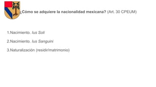 ¿Cómo se adquiere la nacionalidad mexicana? (Art. 30 CPEUM)
1.Nacimiento. Ius Soli
2.Nacimiento. Ius Sanguini
3.Naturalización (residir/matrimonio)
 