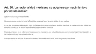 Art. 30. La nacionalidad mexicana se adquiere por nacimiento o
por naturalización:
a) Son mexicanos por nacimiento:
I.Los que nazcan en territorio de la República, sea cual fuere la nacionalidad de sus padres.
II.Los que nazcan en el extranjero, hijos de padres mexicanos nacidos en territorio nacional, de padre mexicano nacido en
territorio nacional, o de madre mexicana nacida en territorio nacional.
III.Los que nazcan en el extranjero, hijos de padres mexicanos por naturalización, de padre mexicano por naturalización, o
de madre mexicana por naturalización, y
IV.Los que nazcan a bordo de embarcaciones o aeronaves mexicanas, sean de guerra o mercantes.
 